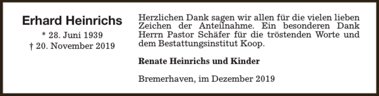 <p>Erhard Heinrichs<br />* 28. Juni 1939<br />† 20. November 2019</p>
<p>Herzlichen Dank sagen wir allen für die vielen lieben<br />Zeichen der Anteilnahme. Ein besonderen Dank<br />Herrn Pastor Schäfer für die tröstenden Worte und<br />dem Bestattungsinstitut Koop.<br />Renate Heinrichs und Kinder<br />Bremerhaven, im Dezember 2019</p>