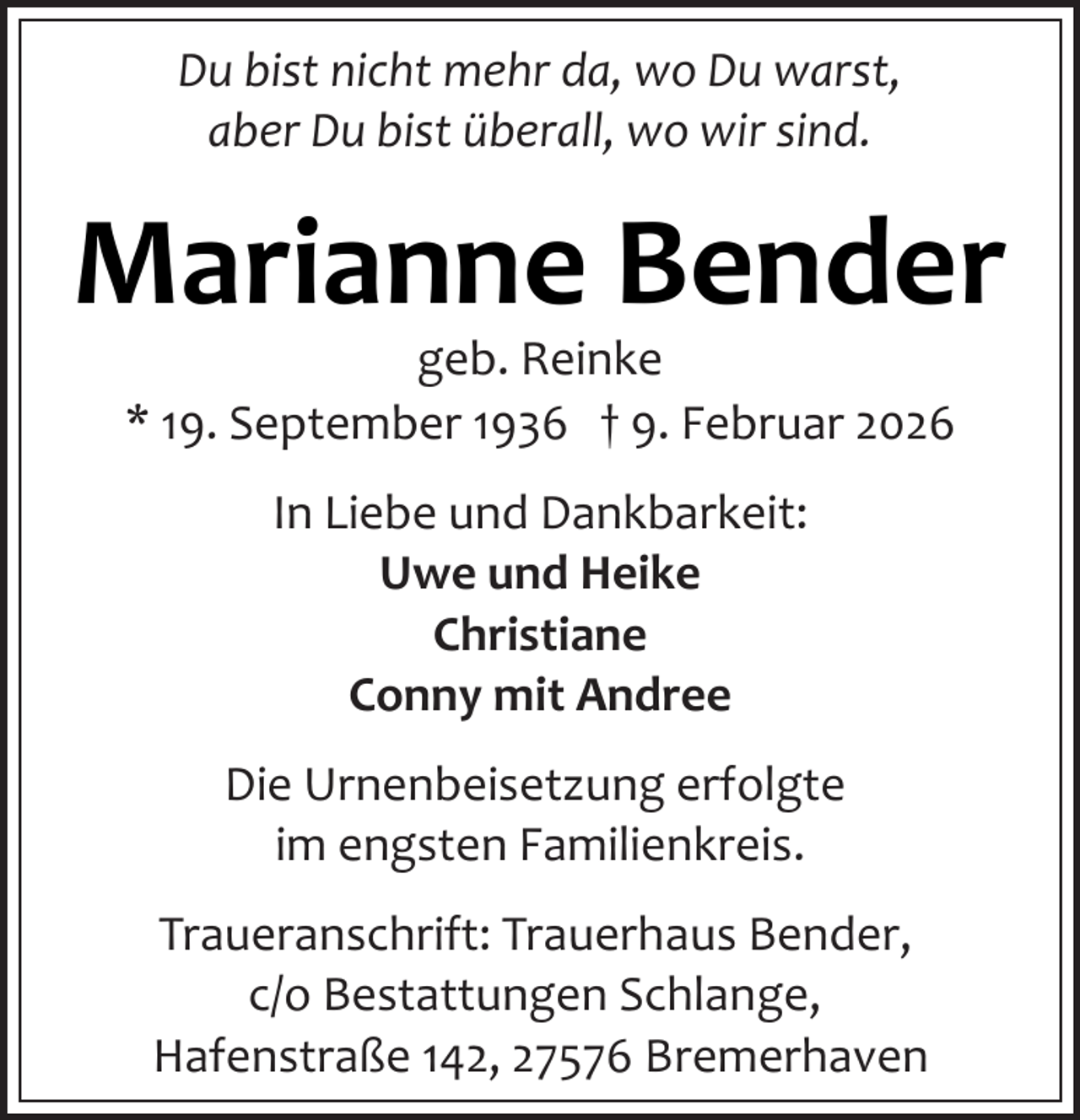 <p>Du bist nicht mehr da, wo Du warst,<br />aber Du bist überall, wo wir sind.</p><p>Marianne Bender<br />geb. Reinke<br />* 19. September 1936 † 9. Februar 2026<br />In Liebe und Dankbarkeit:<br />Uwe und Heike<br />Christiane<br />Conny mit Andree<br />Die Urnenbeisetzung erfolgte<br />im engsten Familienkreis.<br />Traueranschrift: Trauerhaus Bender,<br />c/o Bestattungen Schlange,<br />Hafenstraße 142, 27576 Bremerhaven</p>