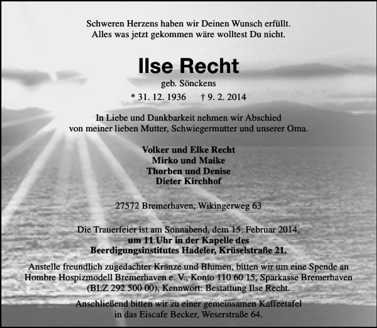 <p>Schweren Herzens haben wir Deinen Wunsch erfüllt.<br />Alles was jetzt gekommen wäre wolltest Du nicht.</p>
<p>Ilse Recht</p>
<p>geb. Sönckens<br />* 31. 12. 1936<br />† 9. 2. 2014<br />In Liebe und Dankbarkeit nehmen wir Abschied<br />von meiner lieben Mutter, Schwiegermutter und unserer Oma.<br />Volker und Elke Recht<br />Mirko und Maike<br />Thorben und Denise<br />Dieter Kirchhof<br />27572 Bremerhaven, Wikingerweg 63<br />Die Trauerfeier ist am Sonnabend, dem 15. Februar 2014,<br />um 11 Uhr in der Kapelle des<br />Beerdigungsinstitutes Hadeler, Krüselstraße 21.<br />Anstelle freundlich zugedachter Kränze und Blumen, bitten wir um eine Spende an<br />Hombre Hospizmodell Bremerhaven e. V., Konto 110 60 15, Sparkasse Bremerhaven<br />(BLZ 292 5), Kennwort: Bestattung Ilse Recht.<br />Anschließend bitten wir zu einer gemeinsamen Kaffeetafel<br />in das Eiscafe Becker, Weserstraße 64.</p>