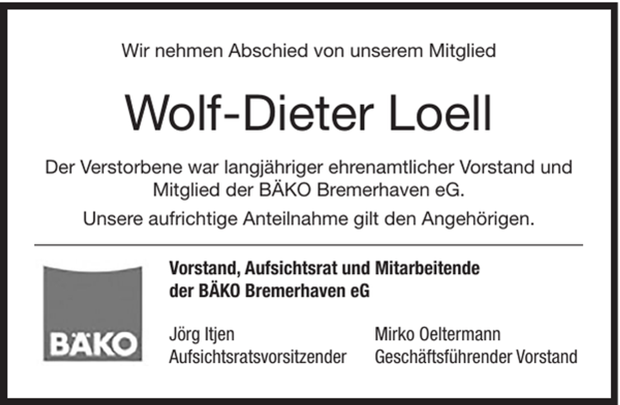 <p>Wir nehmen Abschied von unserem Mitglied</p><p>Wolf-Dieter Loell<br />Der Verstorbene war langjähriger ehrenamtlicher Vorstand und<br />Mitglied der BÄKO Bremerhaven eG.<br />Unsere aufrichtige Anteilnahme gilt den Angehörigen.<br />Vorstand, Aufsichtsrat und Mitarbeitende<br />der BÄKO Bremerhaven eG<br />Jörg Itjen<br />Aufsichtsratsvorsitzender</p><p>Mirko Oeltermann<br />Geschäftsführender Vorstand</p>