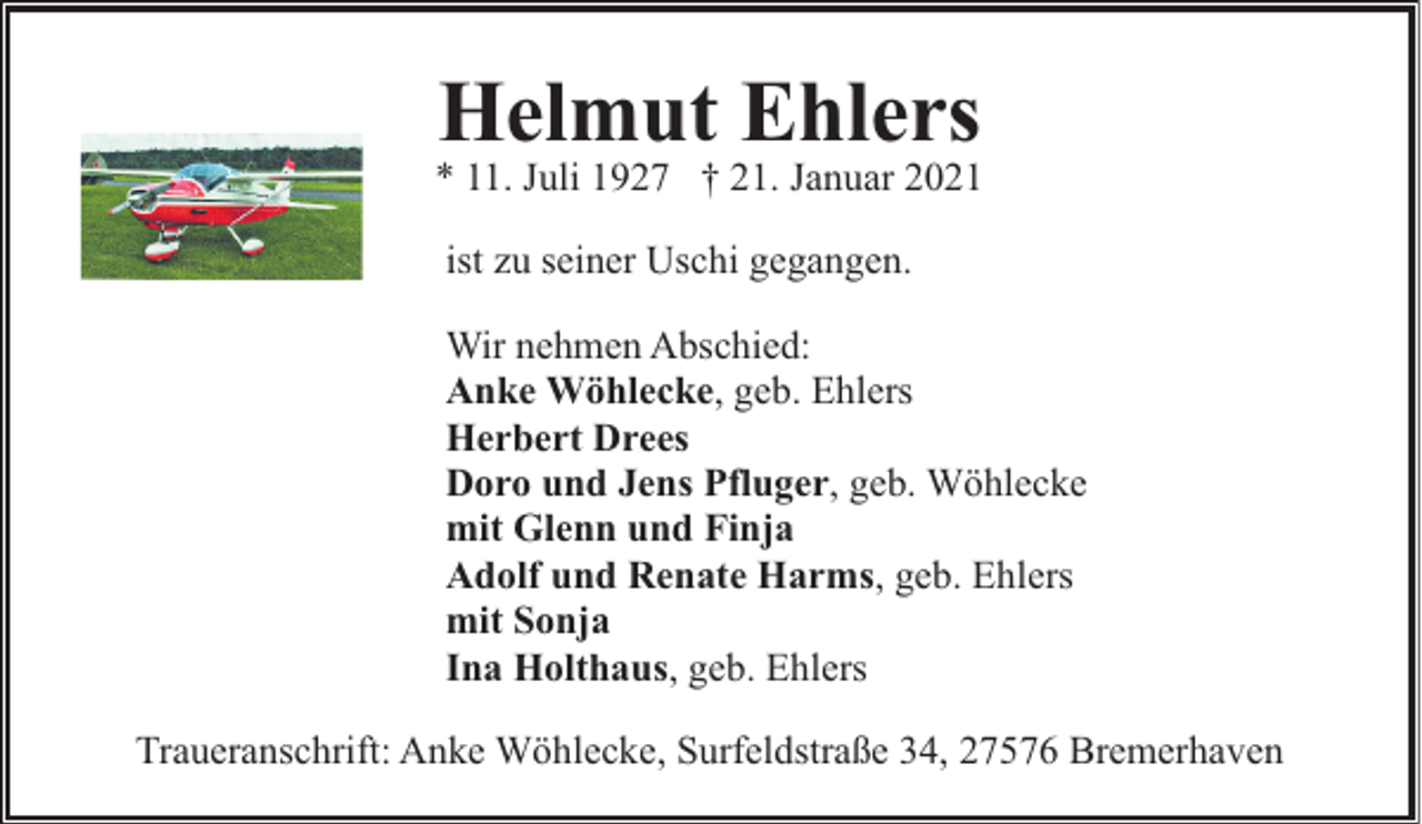 <p>Helmut Ehlers</p><p>* 11. Juli 1927 † 21. Januar 2021<br />ist zu seiner Uschi gegangen.<br />Wir nehmen Abschied:<br />Anke Wöhlecke, geb. Ehlers<br />Herbert Drees<br />Doro und Jens Pfluger, geb. Wöhlecke<br />mit Glenn und Finja<br />Adolf und Renate Harms, geb. Ehlers<br />mit Sonja<br />Ina Holthaus, geb. Ehlers<br />Traueranschrift: Anke Wöhlecke, Surfeldstraße 34, 27576 Bremerhaven</p>