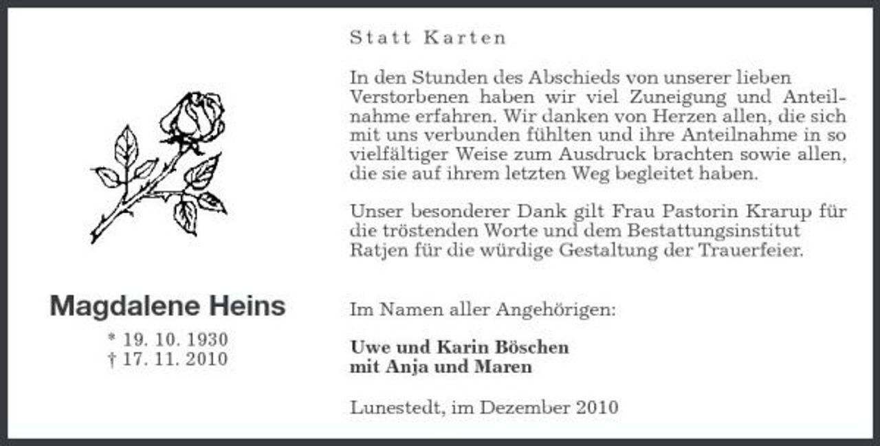 <p>Statt Karten In den Stunden des Abschieds von unserer lieben Verstorbenen haben wir viel Zuneigung und Anteilnahme erfahren. Wir danken von Herzen allen, die sich mit uns verbunden fühlten und ihre Anteilnahme in so vielfältiger Weise zum Ausdruck brachten sowie allen, die sie auf ihrem letzten Weg begleitet haben. Unser besonderer Dank gilt Frau Pastorin Krarup für die tröstenden Worte und dem Bestattungsinstitut Ratjen für die würdige Gestaltung der Trauerfeier.</p><p>Magdalene Heins<br />* 19. 10. 1930 † 17. 11. 2010</p><p>Im Namen aller Angehörigen: Uwe und Karin Böschen mit Anja und Maren Lunestedt, im Dezember 2010</p>