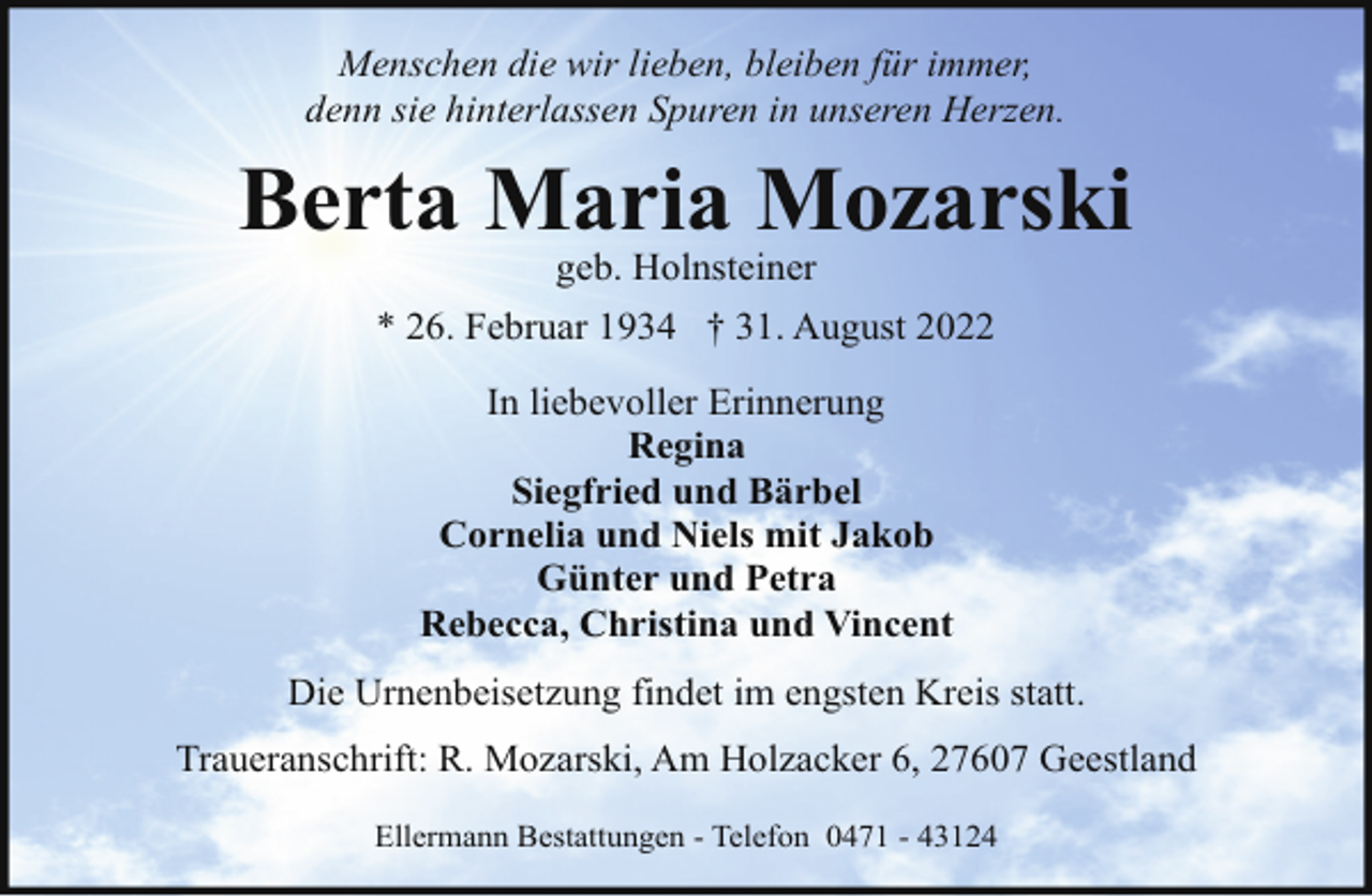 <p>Menschen die wir lieben, bleiben für immer,<br />denn sie hinterlassen Spuren in unseren Herzen.</p><p>Berta Maria Mozarski<br />geb. Holnsteiner</p><p>* 26. Februar 1934 † 31. August 2022<br />In liebevoller Erinnerung<br />Regina<br />Siegfried und Bärbel<br />Cornelia und Niels mit Jakob<br />Günter und Petra<br />Rebecca, Christina und Vincent<br />Die Urnenbeisetzung findet im engsten Kreis statt.<br />Traueranschrift: R. Mozarski, Am Holzacker 6, 27607 Geestland<br />Ellermann Bestattungen - Telefon 0471 - 43124</p>