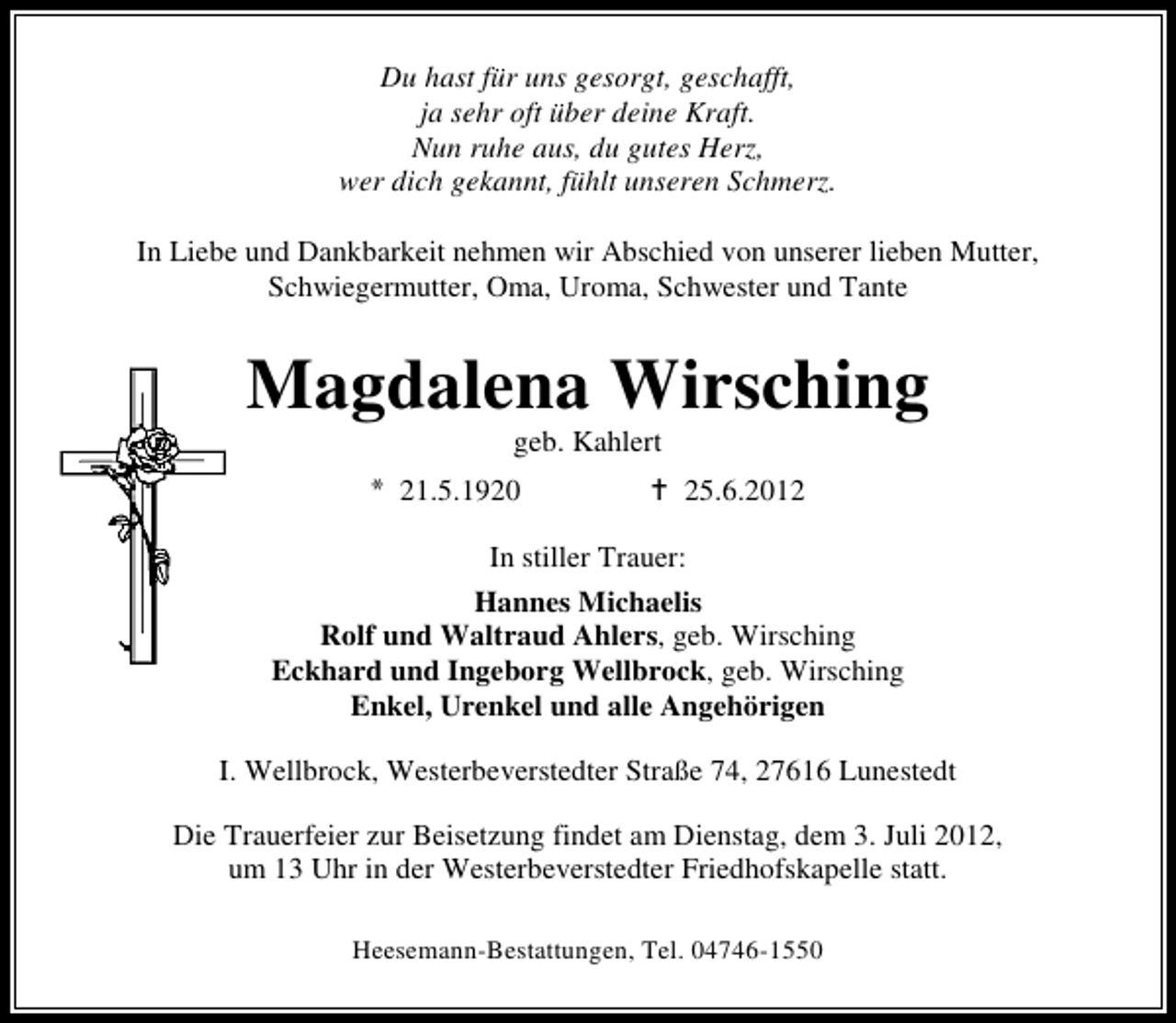 <p>Du hast für uns gesorgt, geschafft,<br />ja sehr oft über deine Kraft.<br />Nun ruhe aus, du gutes Herz,<br />wer dich gekannt, fühlt unseren Schmerz.<br />In Liebe und Dankbarkeit nehmen wir Abschied von unserer lieben Mutter,<br />Schwiegermutter, Oma, Uroma, Schwester und Tante</p><p>Magdalena Wirsching<br />geb. Kahlert</p><p>21.5.1920</p><p>25.6.2012</p><p>In stiller Trauer:<br />Hannes Michaelis<br />Rolf und Waltraud Ahlers, geb. Wirsching<br />Eckhard und Ingeborg Wellbrock, geb. Wirsching<br />Enkel, Urenkel und alle Angehörigen<br />I. Wellbrock, Westerbeverstedter Straße 74, 27616 Lunestedt<br />Die Trauerfeier zur Beisetzung findet am Dienstag, dem 3. Juli 2012,<br />um 13 Uhr in der Westerbeverstedter Friedhofskapelle statt.<br />Heesemann-Bestattungen, Tel. 04746-1550</p>