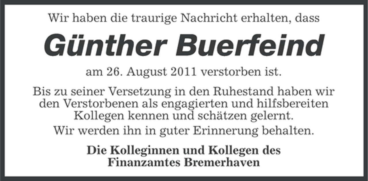 <p>Wir haben die traurige Nachricht erhalten, dass</p><p>Günther Buerfeind<br />am 26. August 2011 verstorben ist.<br />Bis zu seiner Versetzung in den Ruhestand haben wir<br />den Verstorbenen als engagierten und hilfsbereiten<br />Kollegen kennen und schätzen gelernt.<br />Wir werden ihn in guter Erinnerung behalten.<br />Die Kolleginnen und Kollegen des<br />Finanzamtes Bremerhaven</p>