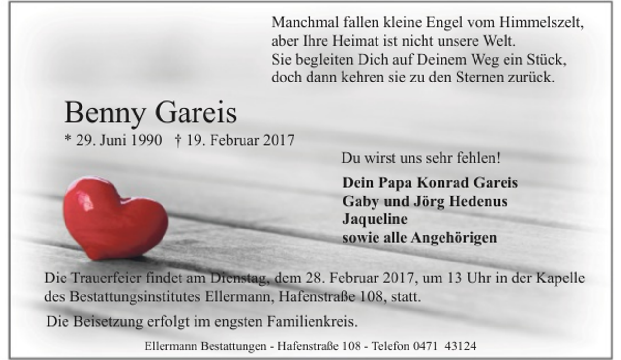 <p>Manchmal fallen kleine Engel vom Himmelszelt,<br />aber Ihre Heimat ist nicht unsere Welt.<br />Sie begleiten Dich auf Deinem Weg ein Stück,<br />doch dann kehren sie zu den Sternen zurück.</p><p>Benny Gareis</p><p>* 29. Juni 1990 † 19. Februar 2017</p><p>Du wirst uns sehr fehlen!<br />Dein Papa Konrad Gareis<br />Gaby und Jörg Hedenus<br />Jaqueline<br />sowie alle Angehörigen</p><p>Die Trauerfeier findet am Dienstag, dem 28. Februar 2017, um 13 Uhr in der Kapelle<br />des Bestattungsinstitutes Ellermann, Hafenstraße 108, statt.<br />Die Beisetzung erfolgt im engsten Familienkreis.<br />Ellermann Bestattungen - Hafenstraße 108 - Telefon 0471 43124</p>