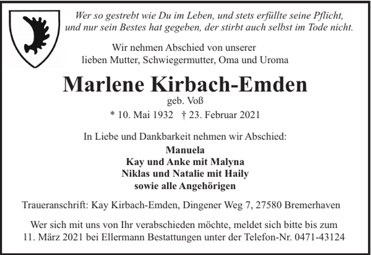 <p>Wer so gestrebt wie Du im Leben, und stets erfüllte seine Pflicht,<br />und nur sein Bestes hat gegeben, der stirbt auch selbst im Tode nicht.<br />Wir nehmen Abschied von unserer<br />lieben Mutter, Schwiegermutter, Oma und Uroma</p><p>Marlene Kirbach-Emden<br />geb. Voß<br />* 10. Mai 1932 † 23. Februar 2021</p><p>In Liebe und Dankbarkeit nehmen wir Abschied:<br />Manuela<br />Kay und Anke mit Malyna<br />Niklas und Natalie mit Haily<br />sowie alle Angehörigen<br />Traueranschrift: Kay Kirbach-Emden, Dingener Weg 7, 27580 Bremerhaven<br />Wer sich mit uns von Ihr verabschieden möchte, meldet sich bitte bis zum<br />11. März 2021 bei Ellermann Bestattungen unter der Telefon-Nr. 0471-43124</p>