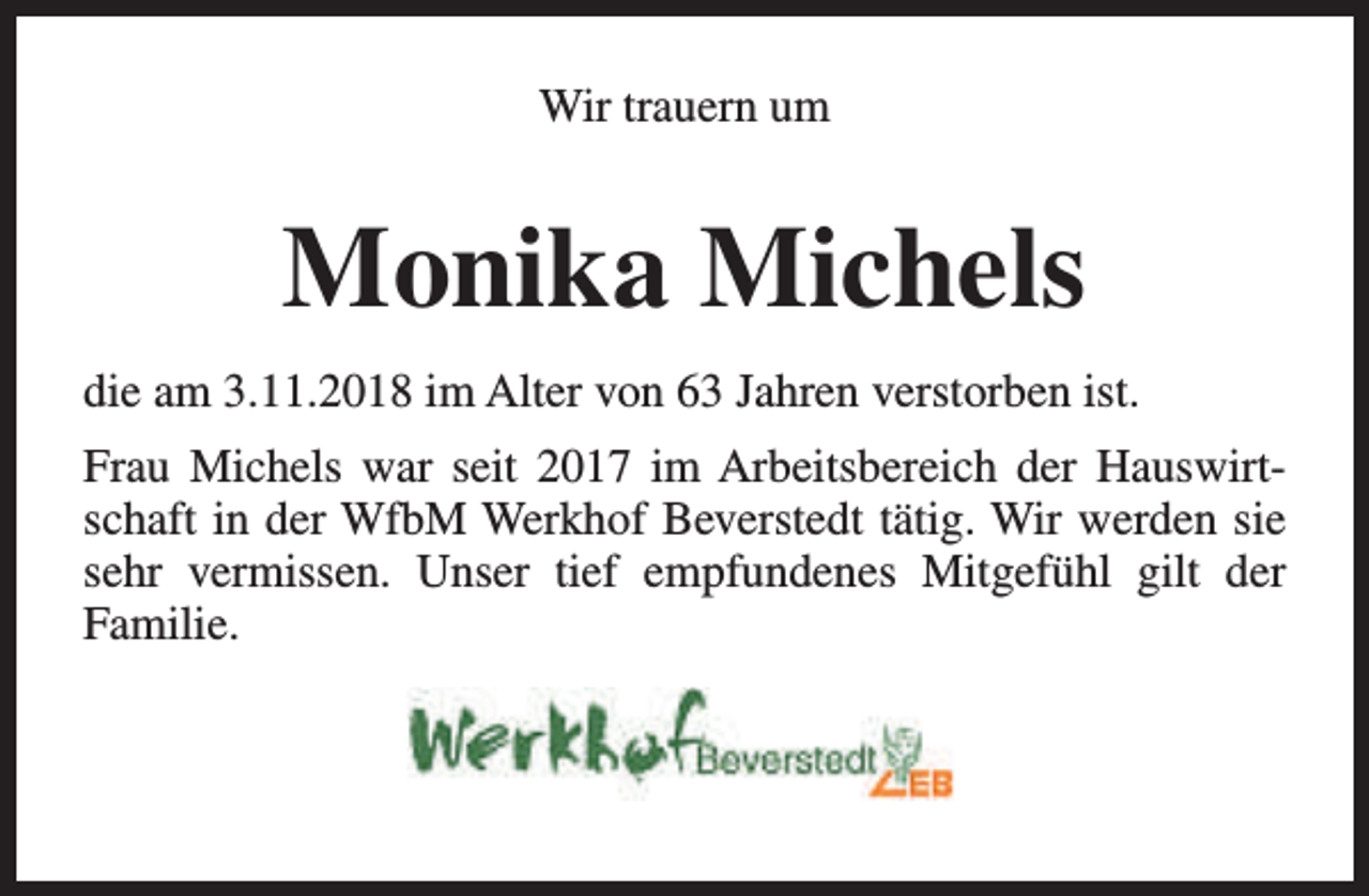 <p>Wir trauern um</p><p>Monika Michels<br />die am 3.11.2018 im Alter von 63 Jahren verstorben ist.<br />Frau Michels war seit 2017 im Arbeitsbereich der Hauswirtschaft in der WfbM Werkhof Beverstedt tätig. Wir werden sie<br />sehr vermissen. Unser tief empfundenes Mitgefühl gilt der<br />Familie.</p>