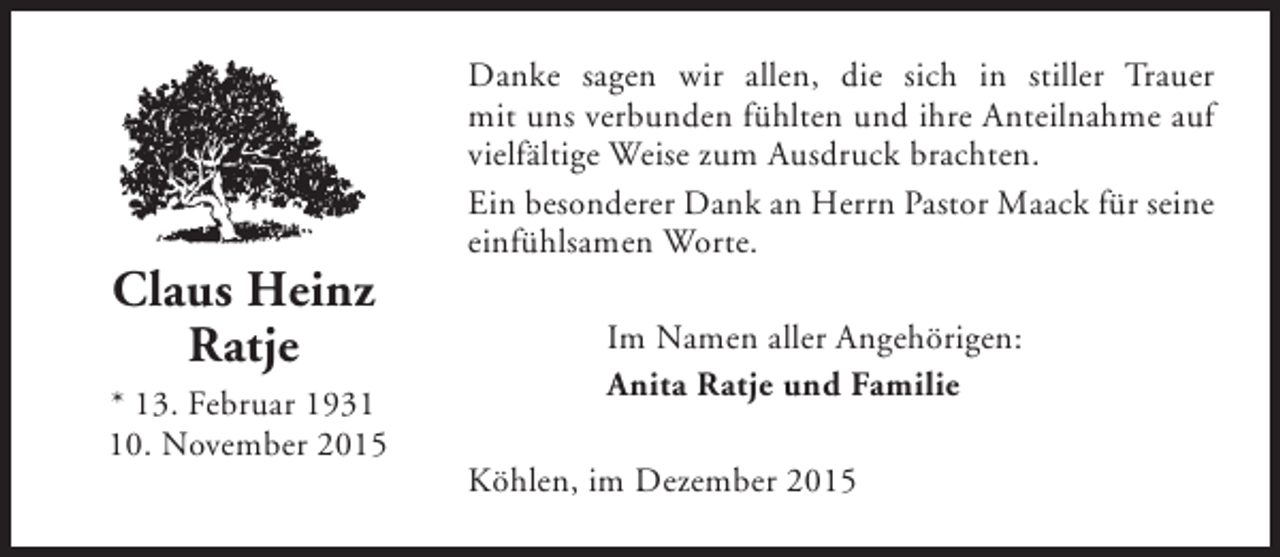 <p>Claus Heinz<br />Ratje<br />* 13. Februar 1930. November 2015</p><p>Danke sagen wir allen, die sich in stiller Trauer<br />mit uns verbunden fühlten und ihre Anteilnahme auf<br />vielfältige Weise zum Ausdruck brachten.<br />Ein besonderer Dank an Herrn Pastor Maack für seine<br />einfühlsamen Worte.<br />Im Namen aller Angehörigen:<br />Anita Ratje und Familie<br />Köhlen, im Dezember 2015</p>