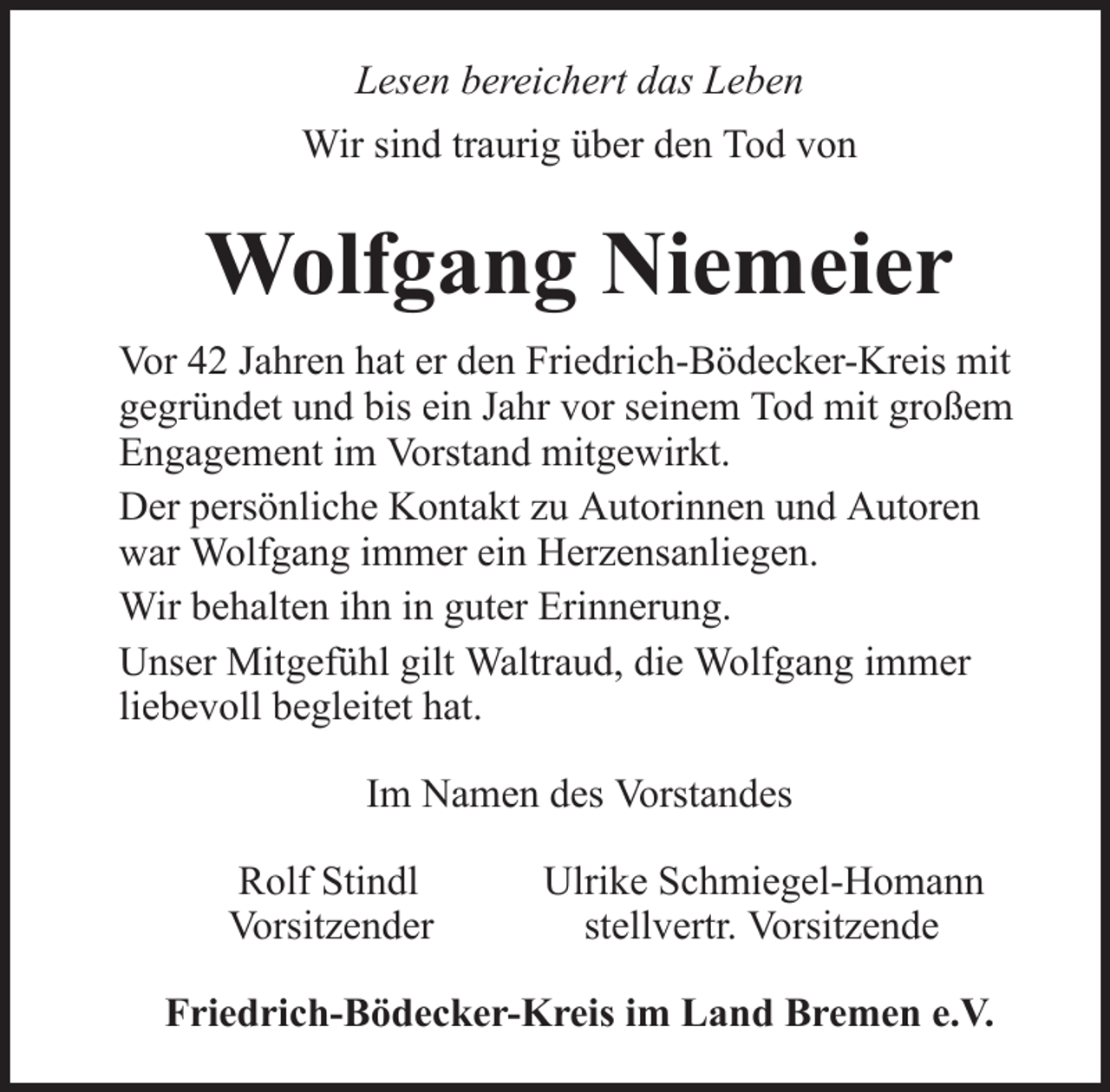 <p>Lesen bereichert das Leben<br />Wir sind traurig über den Tod von</p><p>Wolfgang Niemeier<br />Vor 42 Jahren hat er den Friedrich-Bödecker-Kreis mit<br />gegründet und bis ein Jahr vor seinem Tod mit großem<br />Engagement im Vorstand mitgewirkt.<br />Der persönliche Kontakt zu Autorinnen und Autoren<br />war Wolfgang immer ein Herzensanliegen.<br />Wir behalten ihn in guter Erinnerung.<br />Unser Mitgefühl gilt Waltraud, die Wolfgang immer<br />liebevoll begleitet hat.<br />Im Namen des Vorstandes<br />Rolf Stindl<br />Vorsitzender</p><p>Ulrike Schmiegel-Homann<br />stellvertr. Vorsitzende</p><p>Friedrich-Bödecker-Kreis im Land Bremen e.V.</p>
