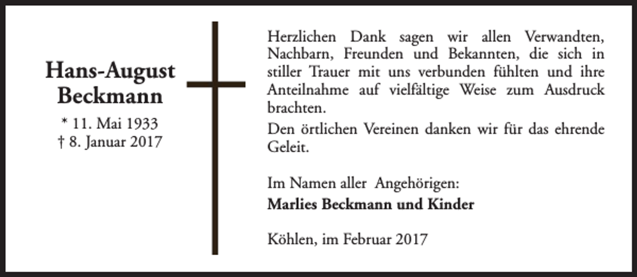 <p>Hans-August<br />Beckmann<br />* 11. Mai 1933<br />† 8. Januar 2017</p><p>Herzlichen Dank sagen wir allen Verwandten,<br />Nachbarn, Freunden und Bekannten, die sich in<br />stiller Trauer mit uns verbunden fühlten und ihre<br />Anteilnahme auf vielfältige Weise zum Ausdruck<br />brachten.<br />Den örtlichen Vereinen danken wir für das ehrende<br />Geleit.<br />Im Namen aller Angehörigen:<br />Marlies Beckmann und Kinder<br />Köhlen, im Februar 2017</p>