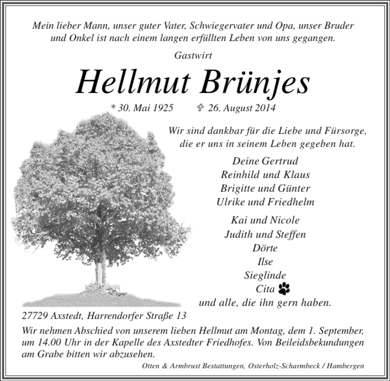 <p>Mein lieber Mann, unser guter Vater, Schwiegervater und Opa, unser Bruder<br />und Onkel ist nach einem langen erfüllten Leben von uns gegangen.</p><p>Gastwirt</p><p>Hellmut Brünjes<br />* 30. Mai 1925</p><p>26. August 2014</p><p>Wir sind dankbar für die Liebe und Fürsorge,<br />die er uns in seinem Leben gegeben hat.</p><p>Deine Gertrud<br />Reinhild und Klaus<br />Brigitte und Günter<br />Ulrike und Friedhelm<br />Kai und Nicole<br />Judith und Steffen<br />Dörte<br />Ilse<br />Sieglinde<br />Cita<br />und alle, die ihn gern haben.</p><p>27729 Axstedt, Harrendorfer Straße 13<br />Wir nehmen Abschied von unserem lieben Hellmut am Montag, dem 1. September,<br />um 14.00 Uhr in der Kapelle des Axstedter Friedhofes. Von Beileidsbekundungen<br />am Grabe bitten wir abzusehen.</p><p>Otten &amp; Armbrust Bestattungen, Osterholz-Scharmbeck / Hambergen</p>