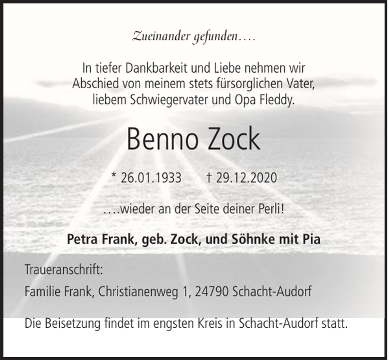 <p>Zueinander gefunden….<br />In tiefer Dankbarkeit und Liebe nehmen wir<br />Abschied von meinem stets fürsorglichen Vater,<br />liebem Schwiegervater und Opa Fleddy.</p><p>Benno Zock<br />* 26.01.1933</p><p>† 29.12.2020</p><p>….wieder an der Seite deiner Perli!<br />Petra Frank, geb. Zock, und Söhnke mit Pia<br />Traueranschrift:<br />Familie Frank, Christianenweg 1, 24790 Schacht-Audorf<br />Die Beisetzung findet im engsten Kreis in Schacht-Audorf statt.</p>