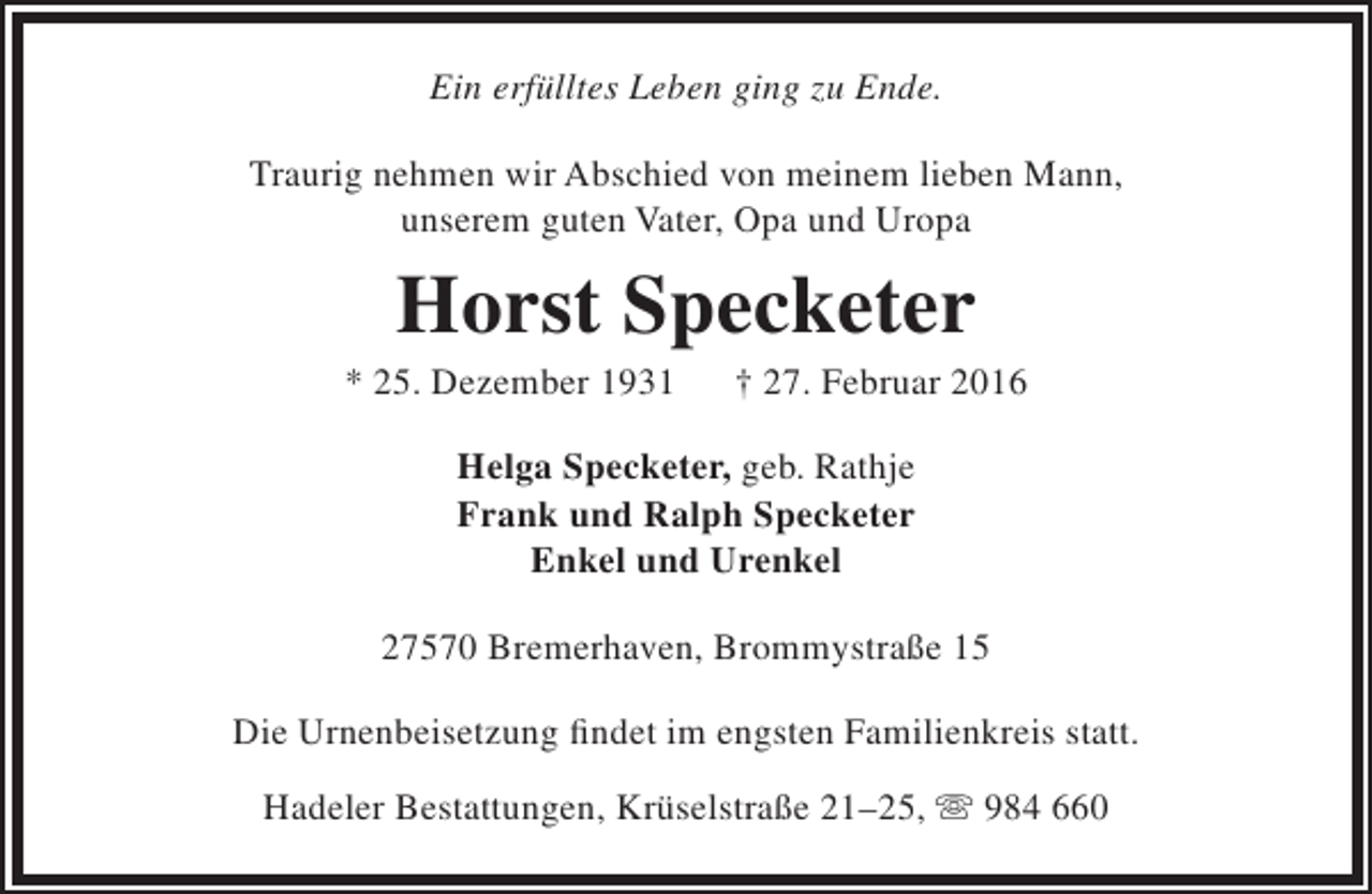 <p>Ein erfülltes Leben ging zu Ende.<br />Traurig nehmen wir Abschied von meinem lieben Mann,<br />unserem guten Vater, Opa und Uropa</p><p>Horst Specketer</p><p>* 25. Dezember 1931</p><p>† 27. Februar 2016</p><p>Helga Specketer, geb. Rathje<br />Frank und Ralph Specketer<br />Enkel und Urenkel<br />27570 Bremerhaven, Brommystraße 15<br />Die Urnenbeisetzung findet im engsten Familienkreis statt.<br />Hadeler Bestattungen, Krüselstraße 21–25,  984 660</p>