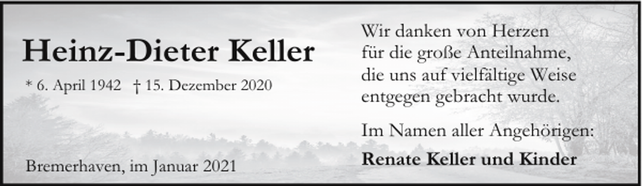 <p>Heinz-Dieter Keller<br />* 6. April 1942 † 15. Dezember 2020</p><p>Bremerhaven, im Januar 2021</p><p>Wir danken von Herzen<br />für die große Anteilnahme,<br />die uns auf vielfältige Weise<br />entgegen gebracht wurde.<br />Im Namen aller Angehörigen:<br />Renate Keller und Kinder</p>