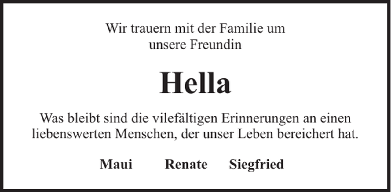<p>Wir trauern mit der Familie um<br />unsere Freundin</p><p>Hella<br />Was bleibt sind die vilefältigen Erinnerungen an einen<br />liebenswerten Menschen, der unser Leben bereichert hat.<br />Maui</p><p>Renate</p><p>Siegfried</p>
