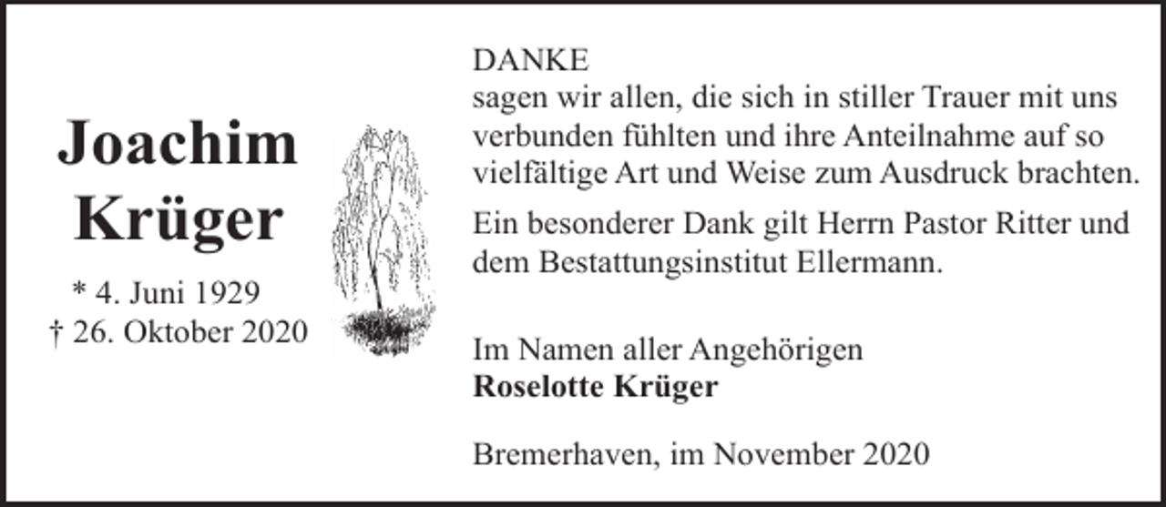 <p>Joachim<br />Krüger<br />* 4. Juni 1929<br />† 26. Oktober 2020</p><p>DANKE<br />sagen wir allen, die sich in stiller Trauer mit uns<br />verbunden fühlten und ihre Anteilnahme auf so<br />vielfältige Art und Weise zum Ausdruck brachten.<br />Ein besonderer Dank gilt Herrn Pastor Ritter und<br />dem Bestattungsinstitut Ellermann.<br />Im Namen aller Angehörigen<br />Roselotte Krüger<br />Bremerhaven, im November 2020</p>
