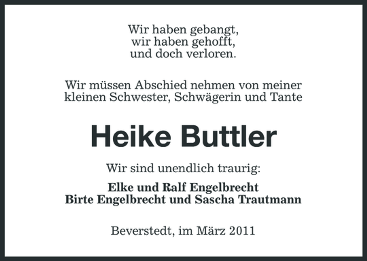 <p>Wir haben gebangt, wir haben gehofft, und doch verloren. Wir müssen Abschied nehmen von meiner kleinen Schwester, Schwägerin und Tante</p><p>Heike Buttler<br />Wir sind unendlich traurig: Elke und Ralf Engelbrecht Birte Engelbrecht und Sascha Trautmann Beverstedt, im März 2011</p>