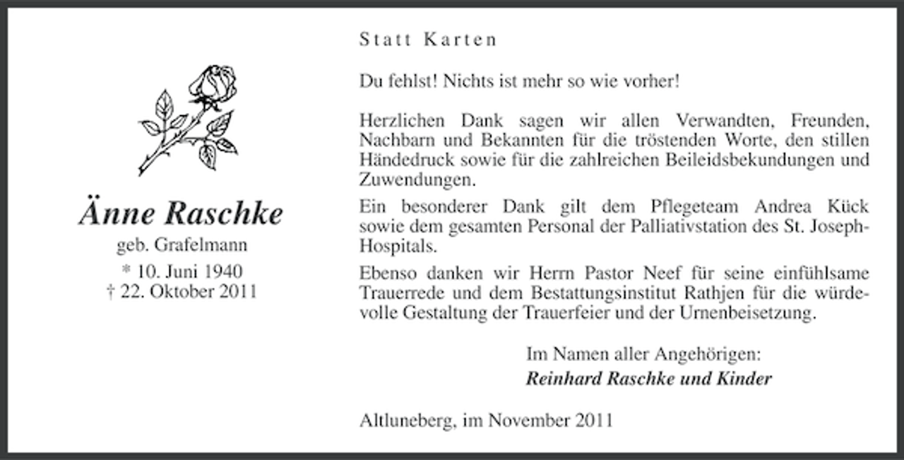 <p>Statt Karten<br />Du fehlst! Nichts ist mehr so wie vorher!</p><p>Änne Raschke<br />geb. Grafelmann<br />* 10. Juni 1940<br />† 22. Oktober 2011</p><p>Herzlichen Dank sagen wir allen Verwandten, Freunden,<br />Nachbarn und Bekannten für die tröstenden Worte, den stillen<br />Händedruck sowie für die zahlreichen Beileidsbekundungen und<br />Zuwendungen.<br />Ein besonderer Dank gilt dem Pflegeteam Andrea Kück<br />sowie dem gesamten Personal der Palliativstation des St. JosephHospitals.<br />Ebenso danken wir Herrn Pastor Neef für seine einfühlsame<br />Trauerrede und dem Bestattungsinstitut Rathjen für die würdevolle Gestaltung der Trauerfeier und der Urnenbeisetzung.<br />Im Namen aller Angehörigen:<br />Reinhard Raschke und Kinder<br />Altluneberg, im November 2011</p>
