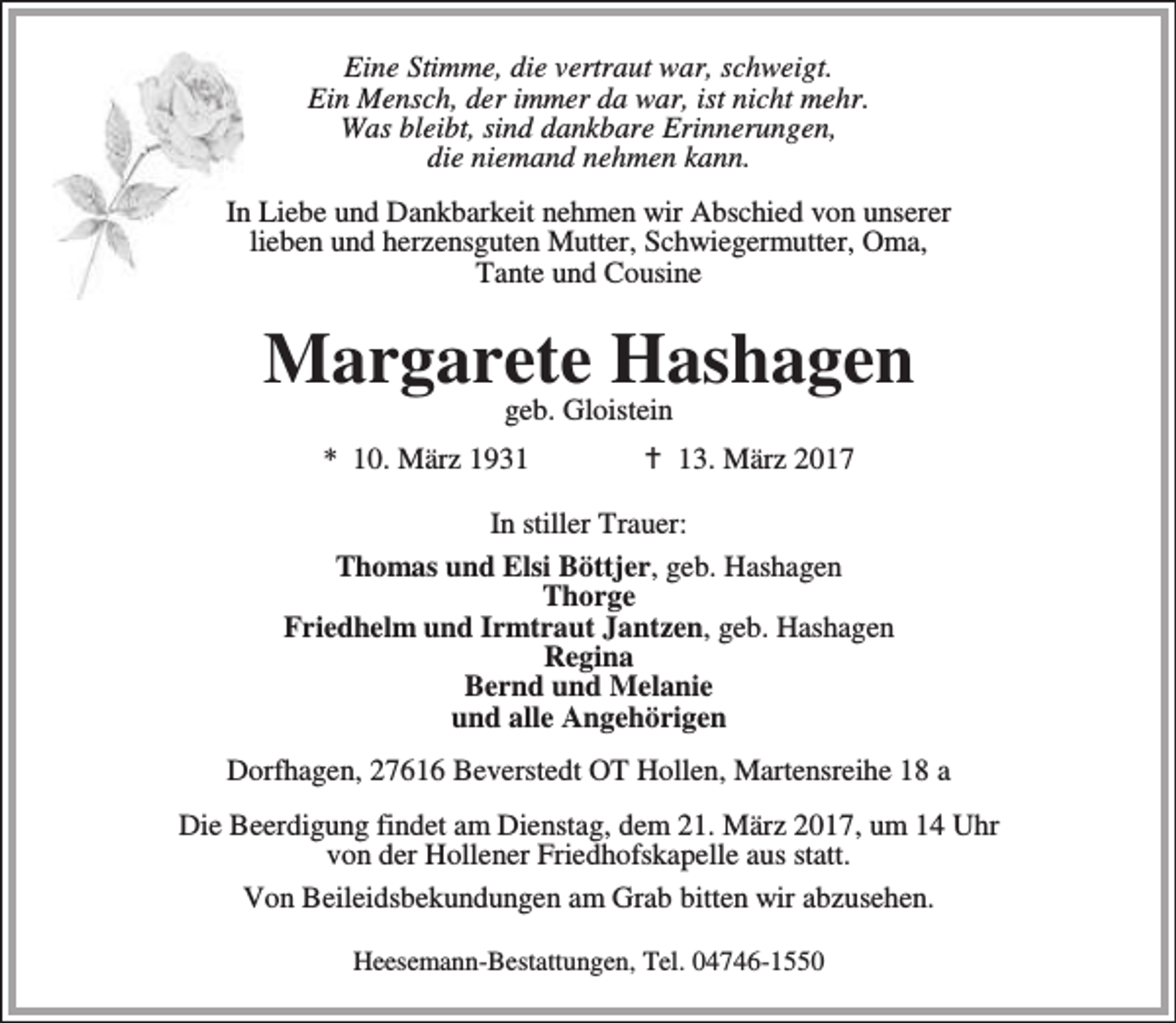 <p>Eine Stimme, die vertraut war, schweigt.<br />Ein Mensch, der immer da war, ist nicht mehr.<br />Was bleibt, sind dankbare Erinnerungen,<br />die niemand nehmen kann.<br />In Liebe und Dankbarkeit nehmen wir Abschied von unserer<br />lieben und herzensguten Mutter, Schwiegermutter, Oma,<br />Tante und Cousine</p><p>Margarete Hashagen<br />geb. Gloistein</p><p>* 10. März 1931</p><p>B 13. März 2017</p><p>In stiller Trauer:<br />Thomas und Elsi Böttjer, geb. Hashagen<br />Thorge<br />Friedhelm und Irmtraut Jantzen, geb. Hashagen<br />Regina<br />Bernd und Melanie<br />und alle Angehörigen<br />Dorfhagen, 27616 Beverstedt OT Hollen, Martensreihe 18 a<br />Die Beerdigung findet am Dienstag, dem 21. März 2017, um 14 Uhr<br />von der Hollener Friedhofskapelle aus statt.<br />Von Beileidsbekundungen am Grab bitten wir abzusehen.<br />Heesemann-Bestattungen, Tel. 04746-1550</p>