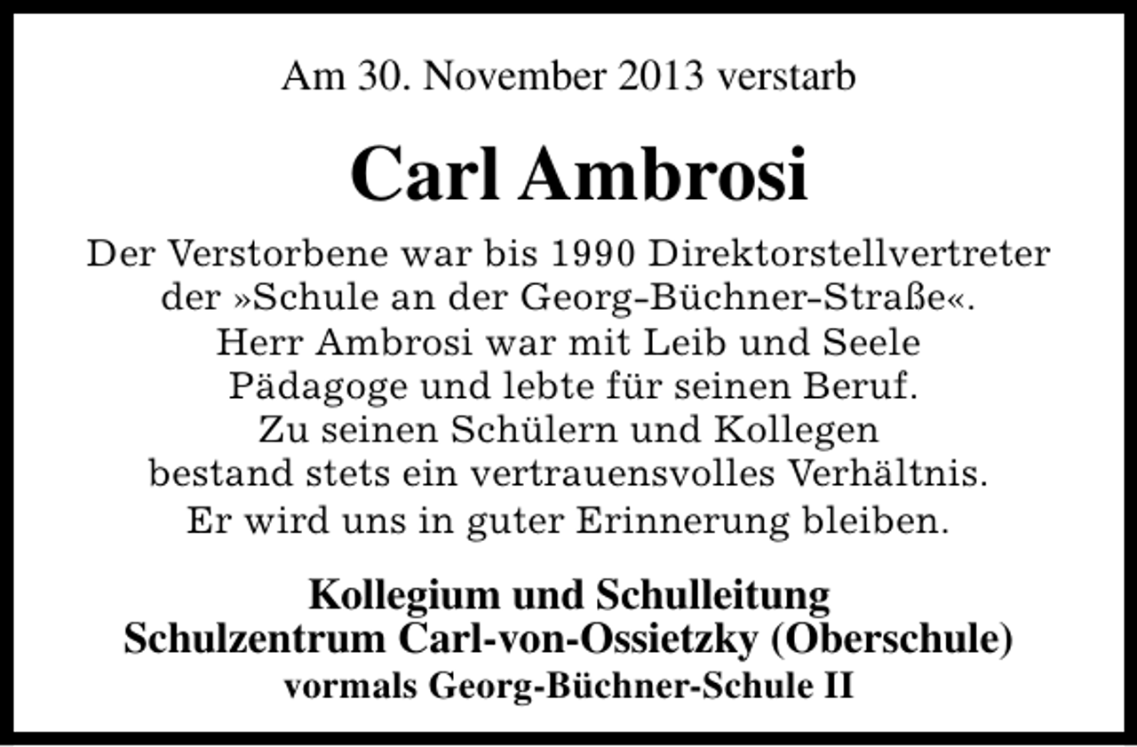 <p>Am 30. November 2013 verstarb</p><p>Carl Ambrosi<br />Der Verstorbene war bis 1990 Direktorstellvertreter<br />der »Schule an der Georg-Büchner-Straße«.<br />Herr Ambrosi war mit Leib und Seele<br />Pädagoge und lebte für seinen Beruf.<br />Zu seinen Schülern und Kollegen<br />bestand stets ein vertrauensvolles Verhältnis.<br />Er wird uns in guter Erinnerung bleiben.</p><p>Kollegium und Schulleitung<br />Schulzentrum Carl-von-Ossietzky (Oberschule)<br />vormals Georg-Büchner-Schule II</p>