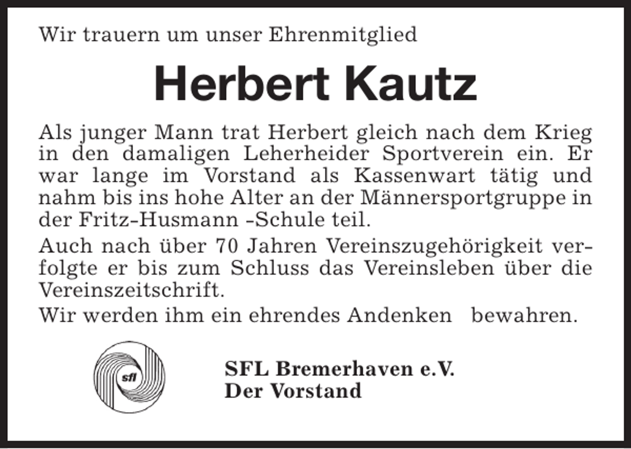 <p>Wir trauern um unser Ehrenmitglied</p><p>Herbert Kautz<br />Als junger Mann trat Herbert gleich nach dem Krieg<br />in den damaligen Leherheider Sportverein ein. Er<br />war lange im Vorstand als Kassenwart tätig und<br />nahm bis ins hohe Alter an der Männersportgruppe in<br />der Fritz-Husmann -Schule teil.<br />Auch nach über 70 Jahren Vereinszugehörigkeit verfolgte er bis zum Schluss das Vereinsleben über die<br />Vereinszeitschrift.<br />Wir werden ihm ein ehrendes Andenken bewahren.<br />SFL Bremerhaven e.V.<br />Der Vorstand</p>