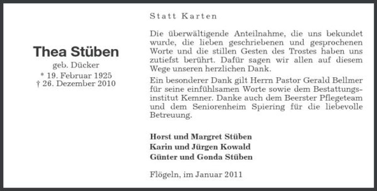 <p>Statt Karten Die überwältigende Anteilnahme, die uns bekundet wurde, die lieben geschriebenen und gesprochenen Worte und die stillen Gesten des Trostes haben uns zutiefst berührt. Dafür sagen wir allen auf diesem Wege unseren herzlichen Dank. Ein besonderer Dank gilt Herrn Pastor Gerald Bellmer für seine einfühlsamen Worte sowie dem Bestattungsinstitut Kemner. Danke auch dem Beerster Pflegeteam und dem Seniorenheim Spiering für die liebevolle Betreuung. Horst und Margret Stüben Karin und Jürgen Kowald Günter und Gonda Stüben Flögeln, im Januar 2011</p><p>Thea Stüben<br />geb. Dücker * 19. Februar 1925 † 26. Dezember 2010</p>