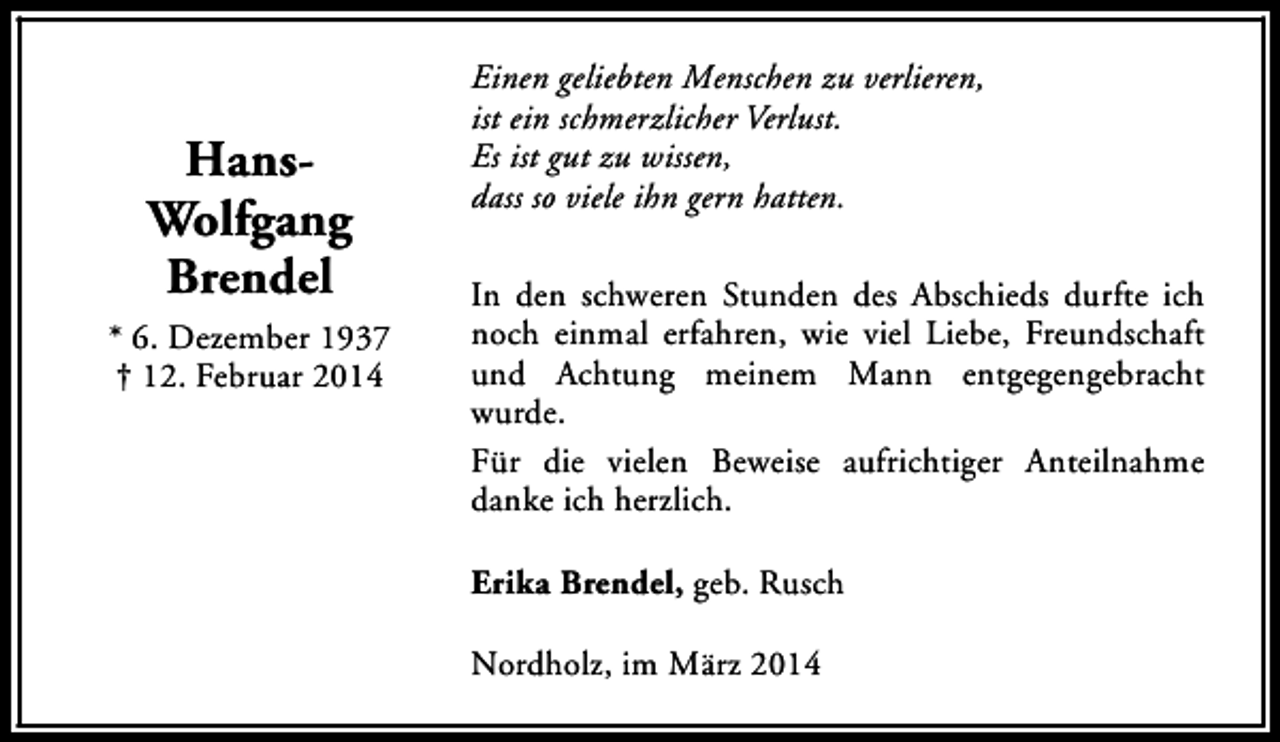 <p>HansWolfgang<br />Brendel<br />* 6. Dezember 1937<br />† 12. Februar 2014</p><p>Einen geliebten Menschen zu verlieren,<br />ist ein schmerzlicher Verlust.<br />Es ist gut zu wissen,<br />dass so viele ihn gern hatten.<br />In den schweren Stunden des Abschieds durfte ich<br />noch einmal erfahren, wie viel Liebe, Freundschaft<br />und Achtung meinem Mann entgegengebracht<br />wurde.<br />Für die vielen Beweise aufrichtiger Anteilnahme<br />danke ich herzlich.<br />Erika Brendel, geb. Rusch<br />Nordholz, im März 2014</p>