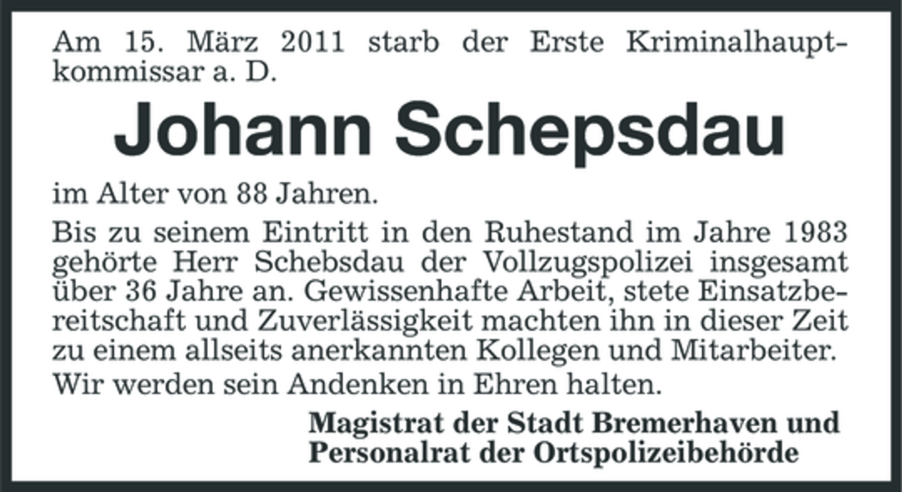 <p>Am 15. März 2011 starb der Erste Kriminalhauptkommissar a. D.</p><p>Johann Schepsdau<br />im Alter von 88 Jahren. Bis zu seinem Eintritt in den Ruhestand im Jahre 1983 gehörte Herr Schebsdau der Vollzugspolizei insgesamt über 36 Jahre an. Gewissenhafte Arbeit, stete Einsatzbereitschaft und Zuverlässigkeit machten ihn in dieser Zeit zu einem allseits anerkannten Kollegen und Mitarbeiter. Wir werden sein Andenken in Ehren halten. Magistrat der Stadt Bremerhaven und Personalrat der Ortspolizeibehörde</p>