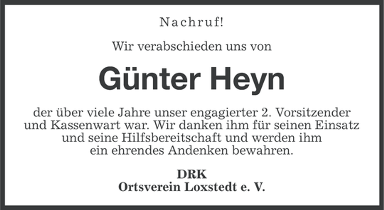 <p>N a c h r u f!<br />Wir verabschieden uns von</p><p>Günter Heyn<br />der über viele Jahre unser engagierter 2. Vorsitzender<br />und Kassenwart war. Wir danken ihm für seinen Einsatz<br />und seine Hilfsbereitschaft und werden ihm<br />ein ehrendes Andenken bewahren.<br />DRK<br />Ortsverein Loxstedt e. V.</p>