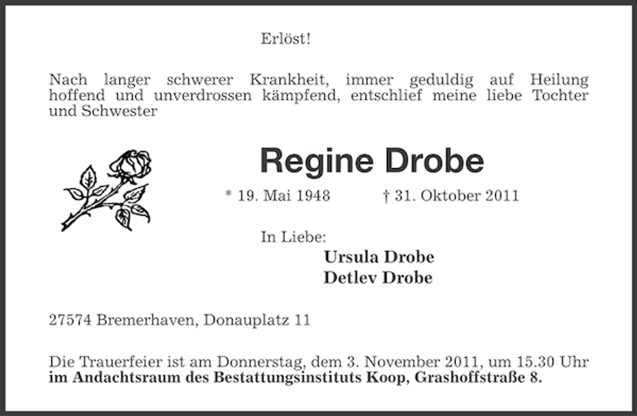 <p>Erlöst!<br />Nach langer schwerer Krankheit, immer geduldig auf Heilung<br />hoffend und unverdrossen kämpfend, entschlief meine liebe Tochter<br />und Schwester</p><p>Regine Drobe<br />* 19. Mai 1948</p><p>† 31. Oktober 2011</p><p>In Liebe:</p><p>Ursula Drobe<br />Detlev Drobe<br />27574 Bremerhaven, Donauplatz 11<br />Die Trauerfeier ist am Donnerstag, dem 3. November 2011, um 15.30 Uhr<br />im Andachtsraum des Bestattungsinstituts Koop, Grashoffstraße 8.</p>