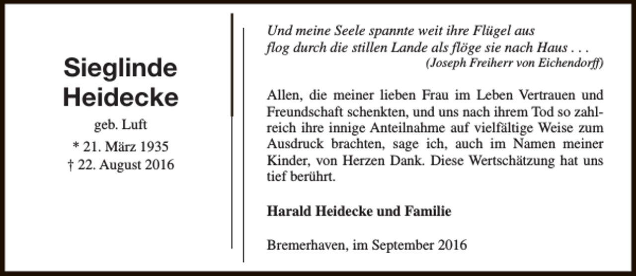 <p>Sieglinde<br />Heidecke<br />geb. Luft<br />* 21. März 1935<br />† 22. August 2016</p><p>Und meine Seele spannte weit ihre Flügel aus<br />flog durch die stillen Lande als flöge sie nach Haus . . .</p><p>(Joseph Freiherr von Eichendorff)</p><p>Allen, die meiner lieben Frau im Leben Vertrauen und<br />Freundschaft schenkten, und uns nach ihrem Tod so zahlreich ihre innige Anteilnahme auf vielfältige Weise zum<br />Ausdruck brachten, sage ich, auch im Namen meiner<br />Kinder, von Herzen Dank. Diese Wertschätzung hat uns<br />tief berührt.<br />Harald Heidecke und Familie<br />Bremerhaven, im September 2016</p>