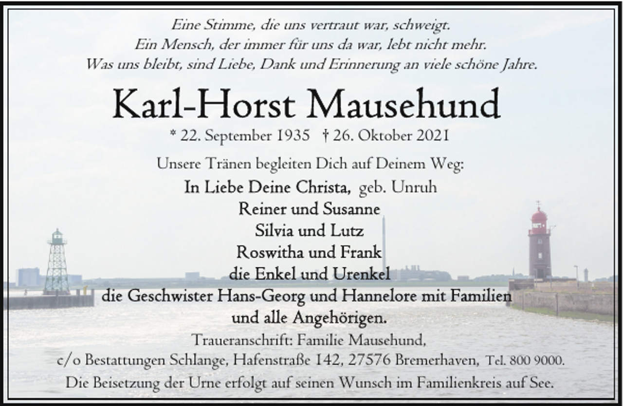 <p>Eine Stimme, die uns vertraut war, schweigt.<br />Ein Mensch, der immer für uns da war, lebt nicht mehr.<br />Was uns bleibt, sind Liebe, Dank und Erinnerung an viele schöne Jahre.</p>
<p>* 22. September 1935 † 26. Oktober 2021<br />Unsere Tränen begleiten Dich auf Deinem Weg:</p>
<p>geb. Unruh</p>
<p>Traueranschrift: Familie Mausehund,<br />c/o Bestattungen Schlange, Hafenstraße 142, 27576 Bremerhaven, Tel. 800 9000.<br />Die Beisetzung der Urne erfolgt auf seinen Wunsch im Familienkreis auf See.</p>
