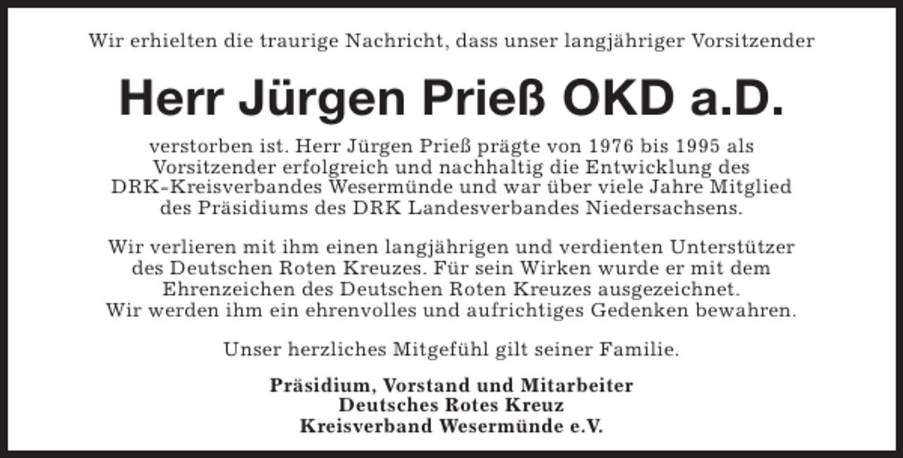 <p>Wir erhielten die traurige Nachricht, dass unser langjähriger Vorsitzender</p><p>Herr Jürgen Prieß OKD a.D.</p><p>verstorben ist. Herr Jürgen Prieß prägte von 1976 bis 1995 als<br />Vorsitzender erfolgreich und nachhaltig die Entwicklung des<br />DRK-Kreisverbandes Wesermünde und war über viele Jahre Mitglied<br />des Präsidiums des DRK Landesverbandes Niedersachsens.<br />Wir verlieren mit ihm einen langjährigen und verdienten Unterstützer<br />des Deutschen Roten Kreuzes. Für sein Wirken wurde er mit dem<br />Ehrenzeichen des Deutschen Roten Kreuzes ausgezeichnet.<br />Wir werden ihm ein ehrenvolles und aufrichtiges Gedenken bewahren.<br />Unser herzliches Mitgefühl gilt seiner Familie.<br />Präsidium, Vorstand und Mitarbeiter<br />Deutsches Rotes Kreuz<br />Kreisverband Wesermünde e.V.</p>