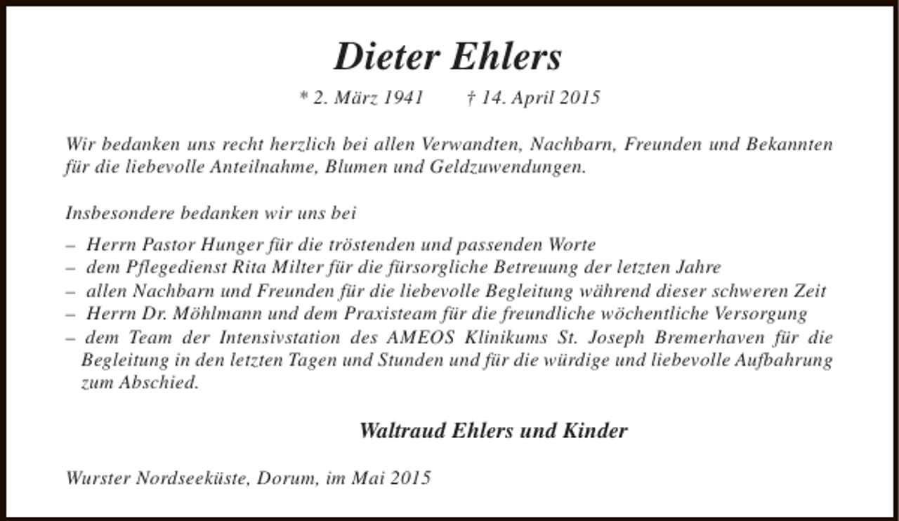 <p>Dieter Ehlers</p><p>* 2. März 1941</p><p>† 14. April 2015</p><p>Wir bedanken uns recht herzlich bei allen Verwandten, Nachbarn, Freunden und Bekannten<br />für die liebevolle Anteilnahme, Blumen und Geldzuwendungen.<br />Insbesondere bedanken wir uns bei<br />–<br />–<br />–<br />–<br />–</p><p>Herrn Pastor Hunger für die tröstenden und passenden Worte<br />dem Pflegedienst Rita Milter für die fürsorgliche Betreuung der letzten Jahre<br />allen Nachbarn und Freunden für die liebevolle Begleitung während dieser schweren Zeit<br />Herrn Dr. Möhlmann und dem Praxisteam für die freundliche wöchentliche Versorgung<br />dem Team der Intensivstation des AMEOS Klinikums St. Joseph Bremerhaven für die<br />Begleitung in den letzten Tagen und Stunden und für die würdige und liebevolle Aufbahrung<br />zum Abschied.</p><p>Waltraud Ehlers und Kinder<br />Wurster Nordseeküste, Dorum, im Mai 2015</p>