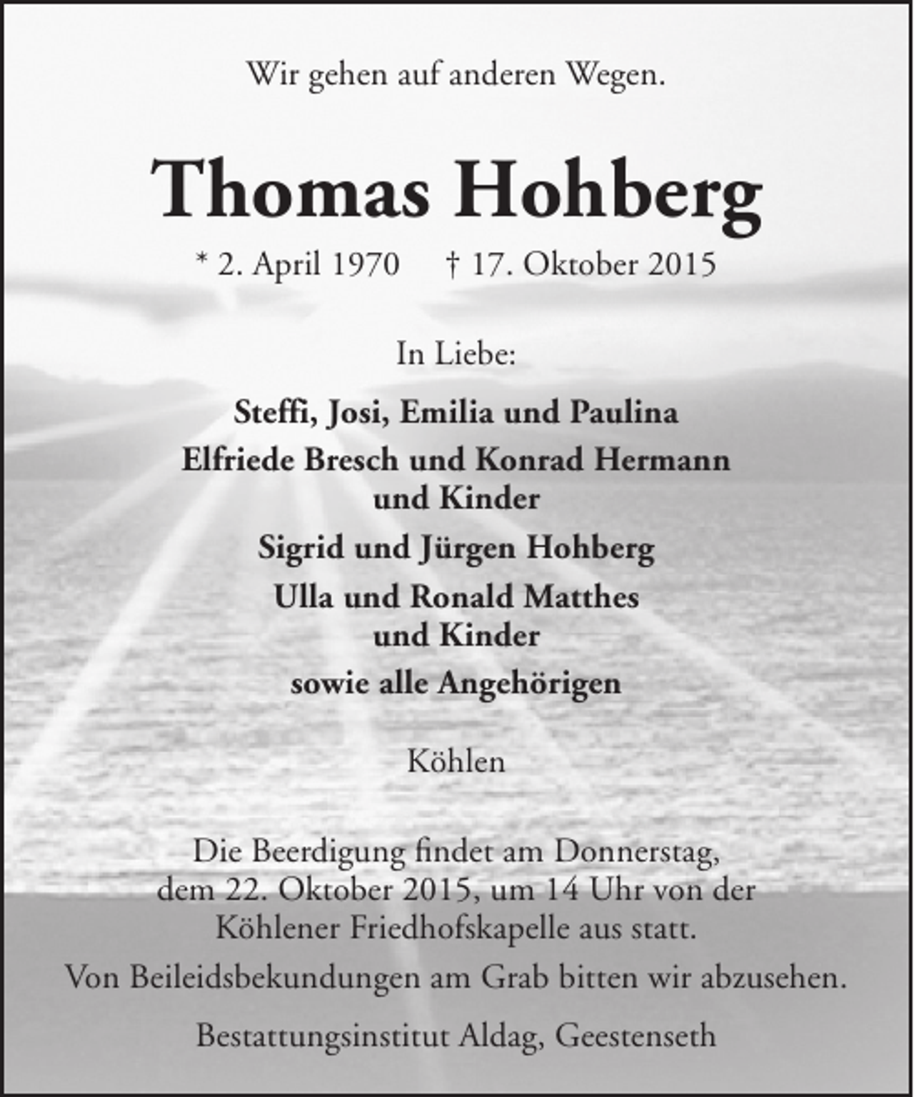 <p>Wir gehen auf anderen Wegen.</p>
<p>Thomas Hohberg<br />* 2. April 1970</p>
<p>† 17. Oktober 2015</p>
<p>In Liebe:<br />Steffi, Josi, Emilia und Paulina<br />Elfriede Bresch und Konrad Hermann<br />und Kinder<br />Sigrid und Jürgen Hohberg<br />Ulla und Ronald Matthes<br />und Kinder<br />sowie alle Angehörigen<br />Köhlen<br />Die Beerdigung findet am Donnerstag,<br />dem 22. Oktober 2015, um 14 Uhr von der<br />Köhlener Friedhofskapelle aus statt.<br />Von Beileidsbekundungen am Grab bitten wir abzusehen.<br />Bestattungsinstitut Aldag, Geestenseth</p>