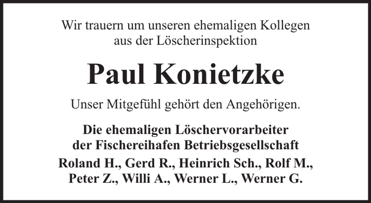 <p>Wir trauern um unseren ehemaligen Kollegen<br />aus der Löscherinspektion</p><p>Paul Konietzke<br />Unser Mitgefühl gehört den Angehörigen.<br />Die ehemaligen Löschervorarbeiter<br />der Fischereihafen Betriebsgesellschaft<br />Roland H., Gerd R., Heinrich Sch., Rolf M.,<br />Peter Z., Willi A., Werner L., Werner G.</p>