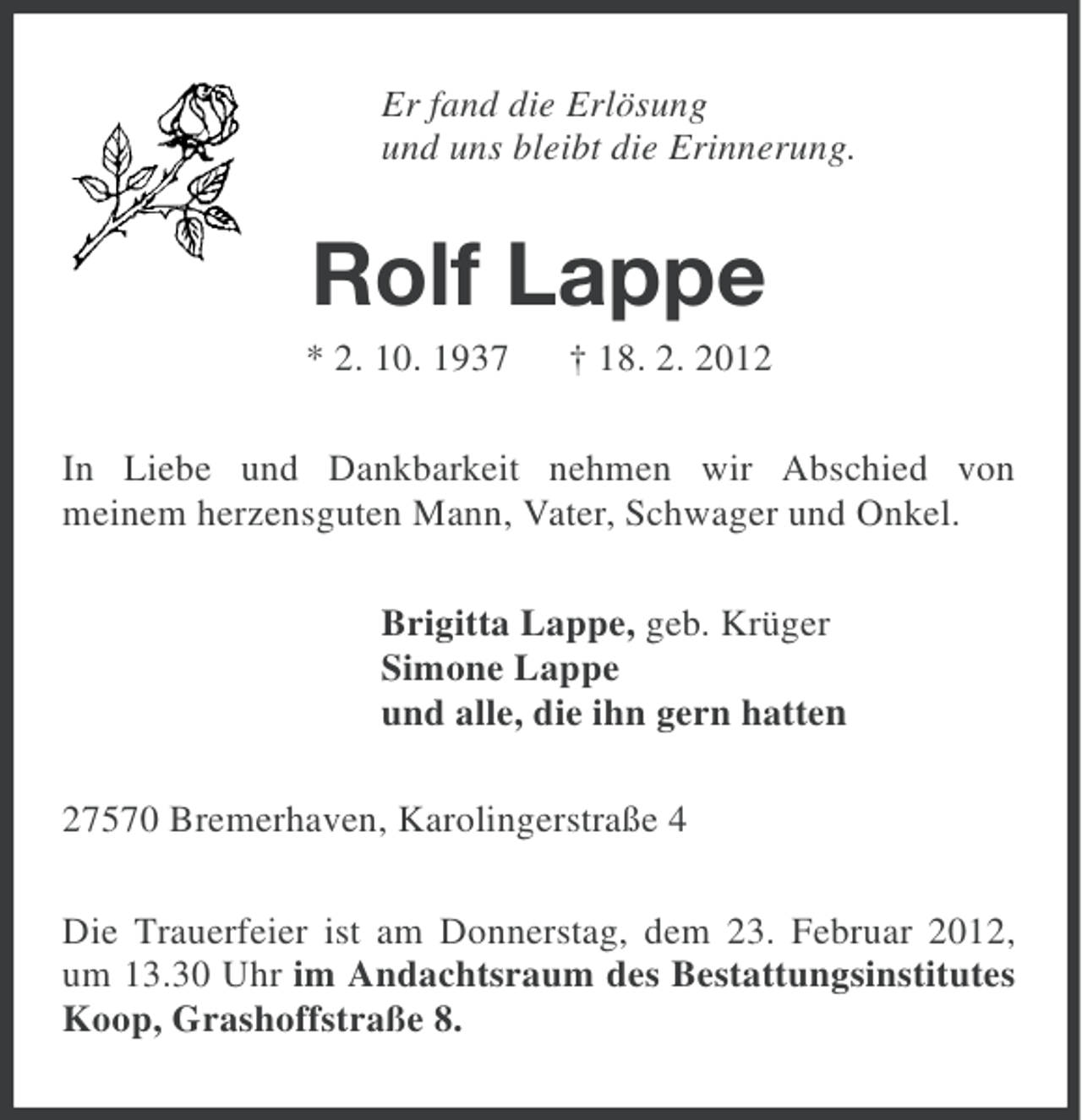 <p>Er fand die Erlösung<br />und uns bleibt die Erinnerung.</p><p>Rolf Lappe<br />* 2. 10. 1937</p><p>† 18. 2. 2012</p><p>In Liebe und Dankbarkeit nehmen wir Abschied von<br />meinem herzensguten Mann, Vater, Schwager und Onkel.<br />Brigitta Lappe, geb. Krüger<br />Simone Lappe<br />und alle, die ihn gern hatten<br />27570 Bremerhaven, Karolingerstraße 4<br />Die Trauerfeier ist am Donnerstag, dem 23. Februar 2012,<br />um 13.30 Uhr im Andachtsraum des Bestattungsinstitutes<br />Koop, Grashoffstraße 8.</p>