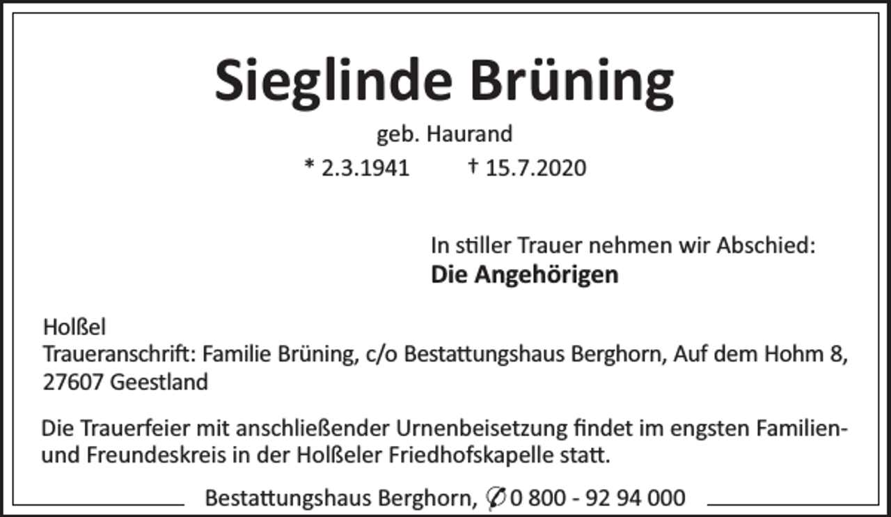 <p>Sieglinde Brüning<br />geb. Haurand<br />* 2.3.1941<br />† 15.7.2020</p><p>In s ller Trauer nehmen wir Abschied:</p><p>Die Angehörigen</p><p>Holßel<br />Traueranschri : Familie Brüning, c/o Besta ungshaus Berghorn, Auf dem Hohm 8,<br />27607 Geestland<br />Die Trauerfeier mit anschließender Urnenbeisetzung ﬁndet im engsten Familienund Freundeskreis in der Holßeler Friedhofskapelle sta .<br />Besta ungshaus Berghorn, * 0 800 - 92 94 000</p>