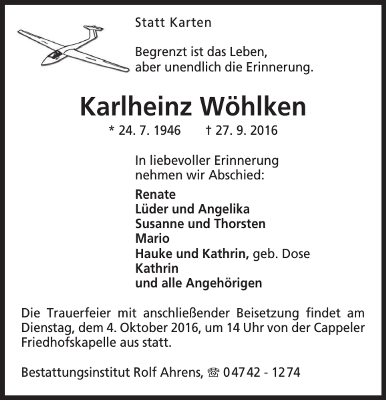 <p>Statt Karten<br />Begrenzt ist das Leben,<br />aber unendlich die Erinnerung.</p><p>Karlheinz Wöhlken<br />* 24. 7. 1946</p><p>† 27. 9. 2016</p><p>In liebevoller Erinnerung<br />nehmen wir Abschied:<br />Renate<br />Lüder und Angelika<br />Susanne und Thorsten<br />Mario<br />Hauke und Kathrin, geb. Dose<br />Kathrin<br />und alle Angehörigen<br />Die Trauerfeier mit anschließender Beisetzung findet am<br />Dienstag, dem 4. Oktober 2016, um 14 Uhr von der Cappeler<br />Friedhofskapelle aus statt.<br />Bestattungsinstitut Rolf Ahrens, T 0 47 42 - 12 74</p>