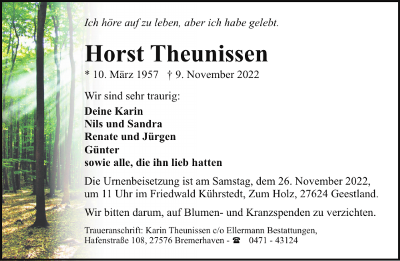 <p>Ich höre auf zu leben, aber ich habe gelebt.</p><p>Horst Theunissen</p><p>* 10. März 1957 † 9. November 2022<br />Wir sind sehr traurig:<br />Deine Karin<br />Nils und Sandra<br />Renate und Jürgen<br />Günter<br />sowie alle, die ihn lieb hatten</p><p>Die Urnenbeisetzung ist am Samstag, dem 26. November 2022,<br />um 11 Uhr im Friedwald Kührstedt, Zum Holz, 27624 Geestland.<br />Wir bitten darum, auf Blumen- und Kranzspenden zu verzichten.<br />Traueranschrift: Karin Theunissen c/o Ellermann Bestattungen,<br />Hafenstraße 108, 27576 Bremerhaven - ( 0471 - 43124</p>