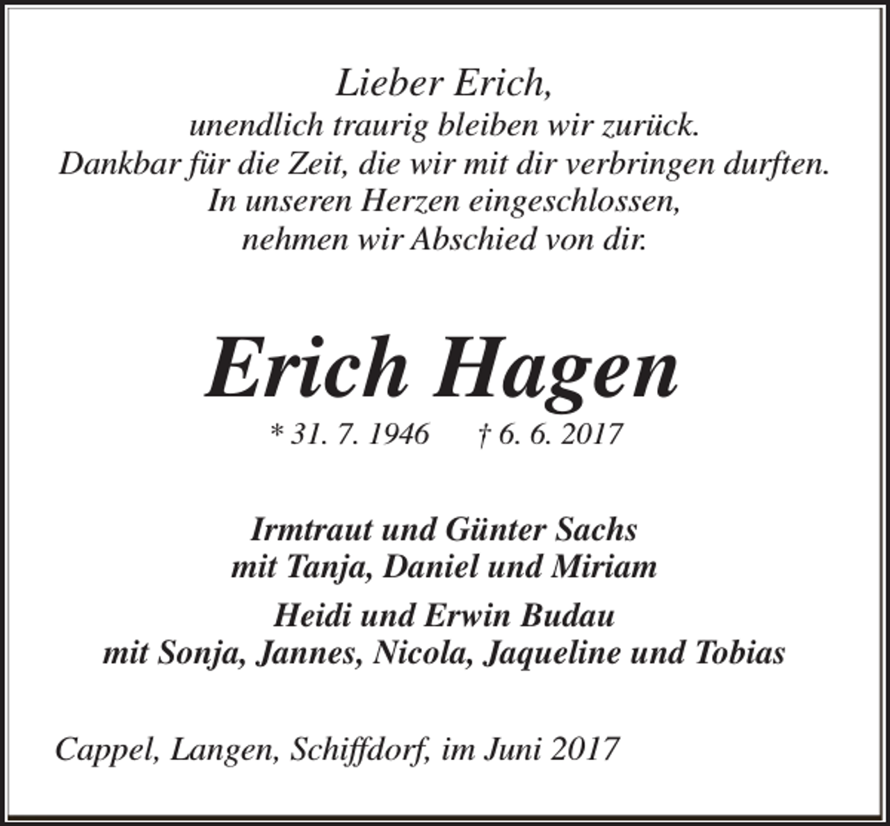 <p>Lieber Erich,</p><p>unendlich traurig bleiben wir zurück.<br />Dankbar für die Zeit, die wir mit dir verbringen durften.<br />In unseren Herzen eingeschlossen,<br />nehmen wir Abschied von dir.</p><p>Erich Hagen<br />* 31. 7. 1946</p><p>† 6. 6. 2017</p><p>Irmtraut und Günter Sachs<br />mit Tanja, Daniel und Miriam<br />Heidi und Erwin Budau<br />mit Sonja, Jannes, Nicola, Jaqueline und Tobias<br />Cappel, Langen, Schiffdorf, im Juni 2017</p>