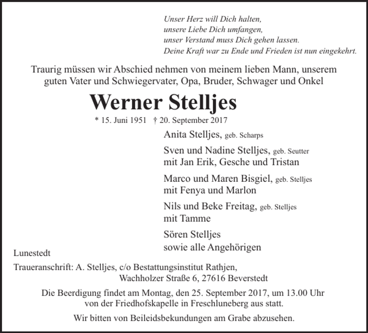 <p>Unser Herz will Dich halten,<br />unsere Liebe Dich umfangen,<br />unser Verstand muss Dich gehen lassen.<br />Deine Kraft war zu Ende und Frieden ist nun eingekehrt.</p><p>Traurig müssen wir Abschied nehmen von meinem lieben Mann, unserem<br />guten Vater und Schwiegervater, Opa, Bruder, Schwager und Onkel</p><p>Werner Stelljes<br />* 15. Juni 1951 † 20. September 2017</p><p>Anita Stelljes, geb. Scharps<br />Sven und Nadine Stelljes, geb. Seutter<br />mit Jan Erik, Gesche und Tristan<br />Marco und Maren Bisgiel, geb. Stelljes<br />mit Fenya und Marlon<br />Nils und Beke Freitag, geb. Stelljes<br />mit Tamme<br />Lunestedt</p><p>Sören Stelljes<br />sowie alle Angehörigen</p><p>Traueranschrift: A. Stelljes, c/o Bestattungsinstitut Rathjen,<br />Wachholzer Straße 6, 27616 Beverstedt<br />Die Beerdigung findet am Montag, den 25. September 2017, um 13.00 Uhr<br />von der Friedhofskapelle in Freschluneberg aus statt.<br />Wir bitten von Beileidsbekundungen am Grabe abzusehen.</p>
