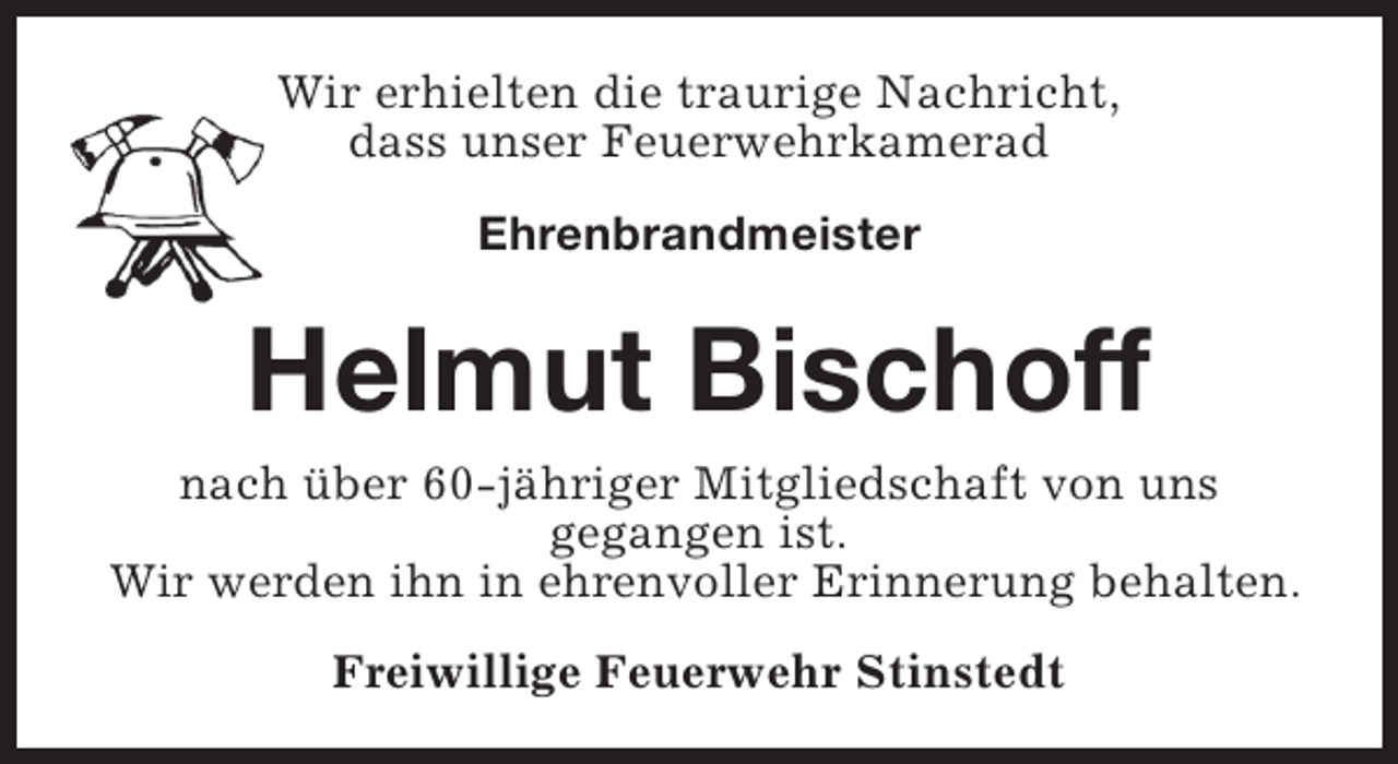 <p>Wir erhielten die traurige Nachricht,<br />dass unser Feuerwehrkamerad<br />Ehrenbrandmeister</p><p>Helmut Bischoff<br />nach über 60-jähriger Mitgliedschaft von uns<br />gegangen ist.<br />Wir werden ihn in ehrenvoller Erinnerung behalten.<br />Freiwillige Feuerwehr Stinstedt</p>