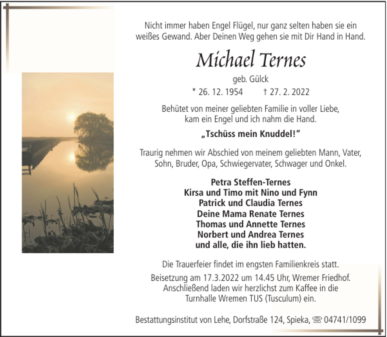 <p>Nicht immer haben Engel Flügel, nur ganz selten haben sie ein<br />weißes Gewand. Aber Deinen Weg gehen sie mit Dir Hand in Hand.</p>
<p>Michael Ternes<br />geb. Gülck<br />* 26. 12. 1954<br />† 27. 2. 2022<br />Behütet von meiner geliebten Familie in voller Liebe,<br />kam ein Engel und ich nahm die Hand.<br />„Tschüss mein Knuddel!“<br />Traurig nehmen wir Abschied von meinem geliebten Mann, Vater,<br />Sohn, Bruder, Opa, Schwiegervater, Schwager und Onkel.<br />Petra Steffen-Ternes<br />Kirsa und Timo mit Nino und Fynn<br />Patrick und Claudia Ternes<br />Deine Mama Renate Ternes<br />Thomas und Annette Ternes<br />Norbert und Andrea Ternes<br />und alle, die ihn lieb hatten.<br />Die Trauerfeier findet im engsten Familienkreis statt.<br />Beisetzung am 17.3.2022 um 14.45 Uhr, Wremer Friedhof.<br />Anschließend laden wir herzlichst zum Kaffee in die<br />Turnhalle Wremen TUS (Tusculum) ein.<br />Bestattungsinstitut von Lehe, Dorfstraße 124, Spieka,</p>
<p>04741/1099</p>