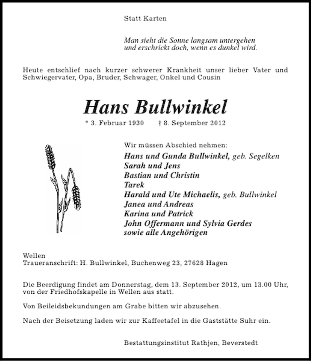<p>Statt Karten</p><p>Man sieht die Sonne langsam untergehen<br />und erschrickt doch, wenn es dunkel wird.<br />Heute entschlief nach kurzer schwerer Krankheit unser lieber Vater und<br />Schwiegervater, Opa, Bruder, Schwager, Onkel und Cousin</p><p>Hans Bullwinkel<br />* 3. Februar 1930</p><p>† 8. September 2012</p><p>Wir müssen Abschied nehmen:</p><p>Hans und Gunda Bullwinkel, geb. Segelken<br />Sarah und Jens<br />Bastian und Christin<br />Tarek<br />Harald und Ute Michaelis, geb. Bullwinkel<br />Janea und Andreas<br />Karina und Patrick<br />John Offermann und Sylvia Gerdes<br />sowie alle Angehörigen<br />Wellen<br />Traueranschrift: H. Bullwinkel, Buchenweg 23, 27628 Hagen<br />Die Beerdigung findet am Donnerstag, dem 13. September 2012, um 13.00 Uhr,<br />von der Friedhofskapelle in Wellen aus statt.<br />Von Beileidsbekundungen am Grabe bitten wir abzusehen.<br />Nach der Beisetzung laden wir zur Kaffeetafel in die Gaststätte Suhr ein.<br />Bestattungsinstitut Rathjen, Beverstedt</p>