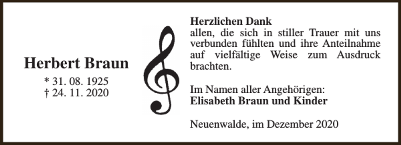 <p>Herbert Braun<br />* 31. 08. 1925<br />† 24. 11. 2020</p><p>Herzlichen Dank<br />allen, die sich in stiller Trauer mit uns<br />verbunden fühlten und ihre Anteilnahme<br />auf vielfältige Weise zum Ausdruck<br />brachten.<br />Im Namen aller Angehörigen:<br />Elisabeth Braun und Kinder<br />Neuenwalde, im Dezember 2020</p>