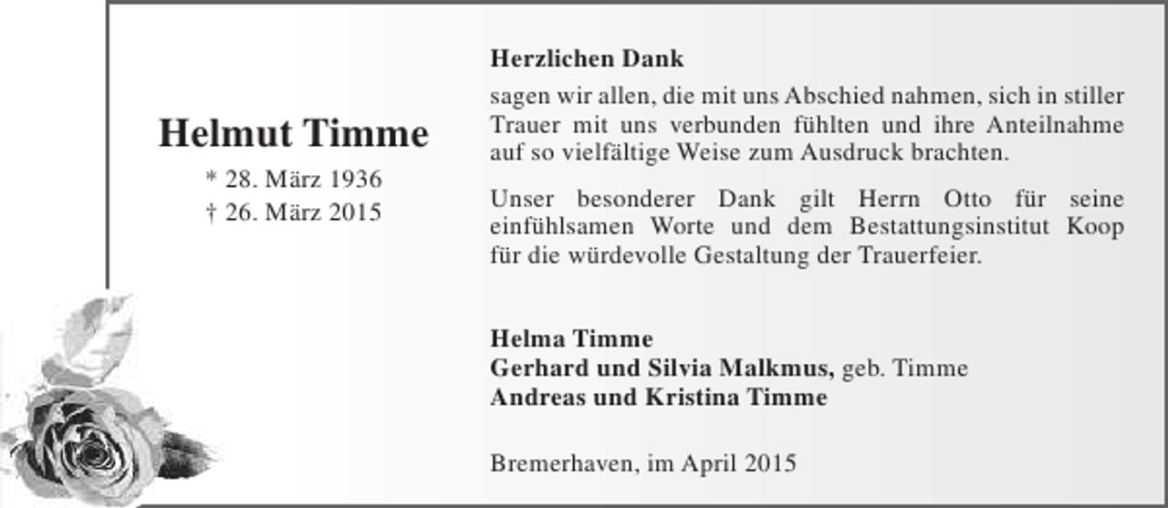 <p>Helmut Timme<br />* 28. März 1936<br />† 26. März 2015</p><p>Herzlichen Dank<br />sagen wir allen, die mit uns Abschied nahmen, sich in stiller<br />Trauer mit uns verbunden fühlten und ihre Anteilnahme<br />auf so vielfältige Weise zum Ausdruck brachten.<br />Unser besonderer Dank gilt Herrn Otto für seine<br />einfühlsamen Worte und dem Bestattungsinstitut Koop<br />für die würdevolle Gestaltung der Trauerfeier.<br />Helma Timme<br />Gerhard und Silvia Malkmus, geb. Timme<br />Andreas und Kristina Timme<br />Bremerhaven, im April 2015</p>