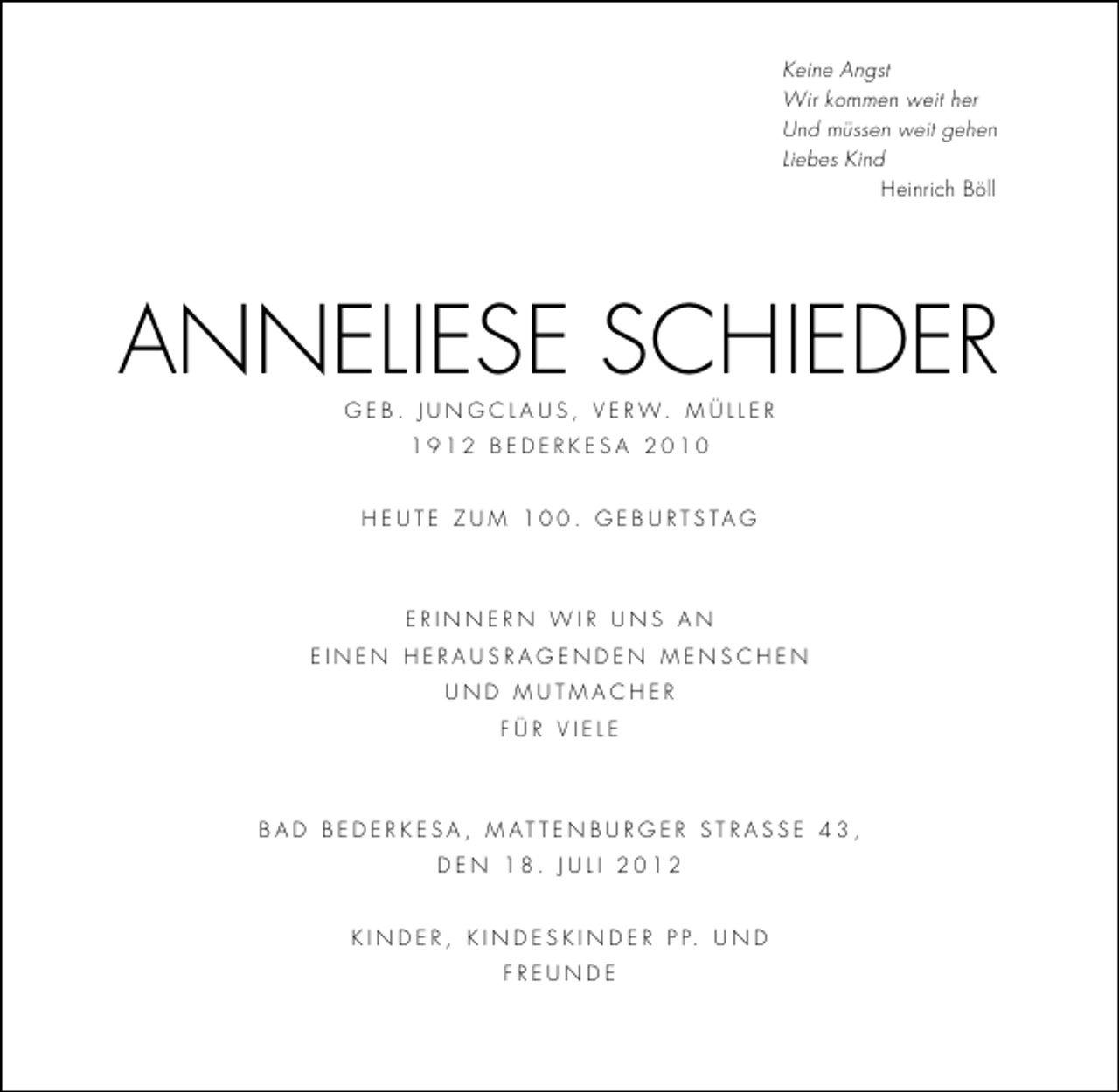<p>Keine Angst<br />Wir kommen weit her<br />Und müssen weit gehen<br />Liebes Kind<br />Heinrich Böll</p><p>anneliese scHieder<br />g e B . J u n g c l a u s , v e r w. M ü l l e r<br />1912 Bederkesa 2010<br />H e u t e z u M 1 . g e B u r t s ta g</p><p>erinnern wir uns an<br />einen Herausragenden MenscHen<br />und MutMacHer<br />für viele</p><p>B a d B e d e r k e s a , M at t e n B u r g e r s t r a s s e 4 3 ,<br />den 18. Juli 2012<br />k i n d e r , k i n d e s k i n d e r P P. u n d<br />freunde</p>