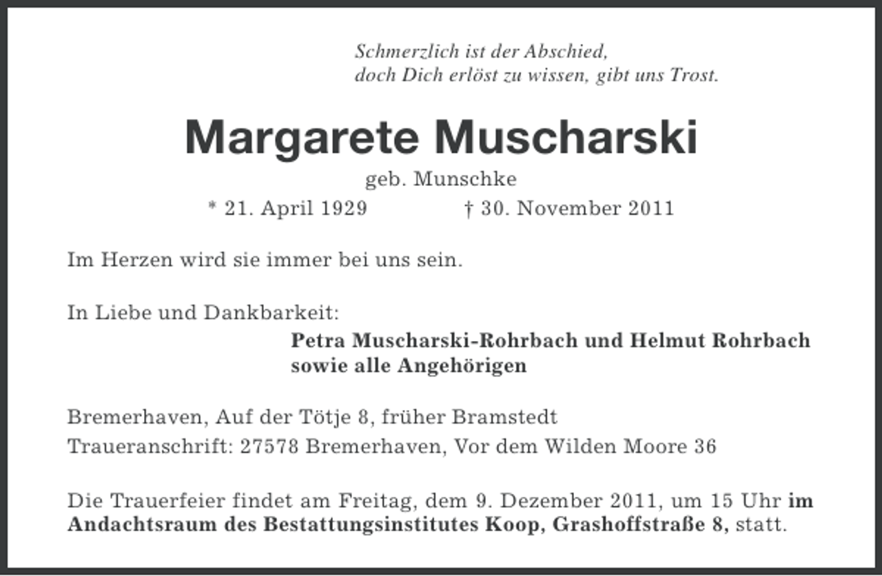 <p>Schmerzlich ist der Abschied,<br />doch Dich erlöst zu wissen, gibt uns Trost.</p><p>Margarete Muscharski<br />geb. Munschke<br />* 21. April 1929<br />† 30. November 2011<br />Im Herzen wird sie immer bei uns sein.<br />In Liebe und Dankbarkeit:<br />Petra Muscharski-Rohrbach und Helmut Rohrbach<br />sowie alle Angehörigen<br />Bremerhaven, Auf der Tötje 8, früher Bramstedt<br />Traueranschrift: 27578 Bremerhaven, Vor dem Wilden Moore 36<br />Die Trauerfeier findet am Freitag, dem 9. Dezember 2011, um 15 Uhr im<br />Andachtsraum des Bestattungsinstitutes Koop, Grashoffstraße 8, statt.</p>